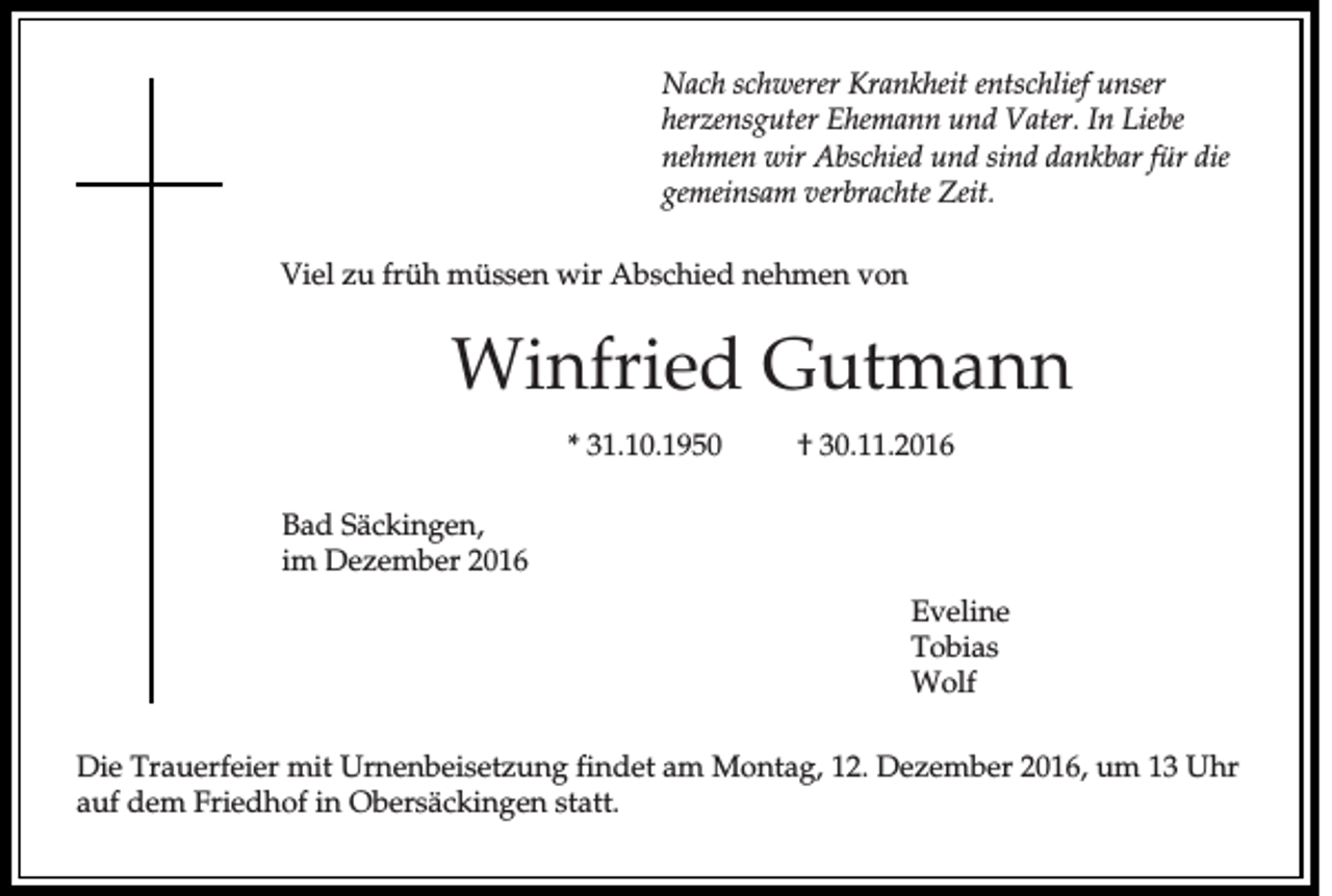 <p>Nach schwerer Krankheit entschlief unser<br />herzensguter Ehemann und Vater. In Liebe<br />nehmen wir Abschied und sind dankbar für die<br />gemeinsam verbrachte Zeit.<br />Viel zu früh müssen wir Abschied nehmen von</p><p>Winfried Gutmann<br />* 31.10.1950</p><p>† 30.11.2016</p><p>Bad Säckingen,<br />im Dezember 2016<br />Eveline<br />Tobias<br />Wolf<br />Die Trauerfeier mit Urnenbeisetzung findet am Montag, 12. Dezember 2016, um 13 Uhr<br />auf dem Friedhof in Obersäckingen statt.</p>