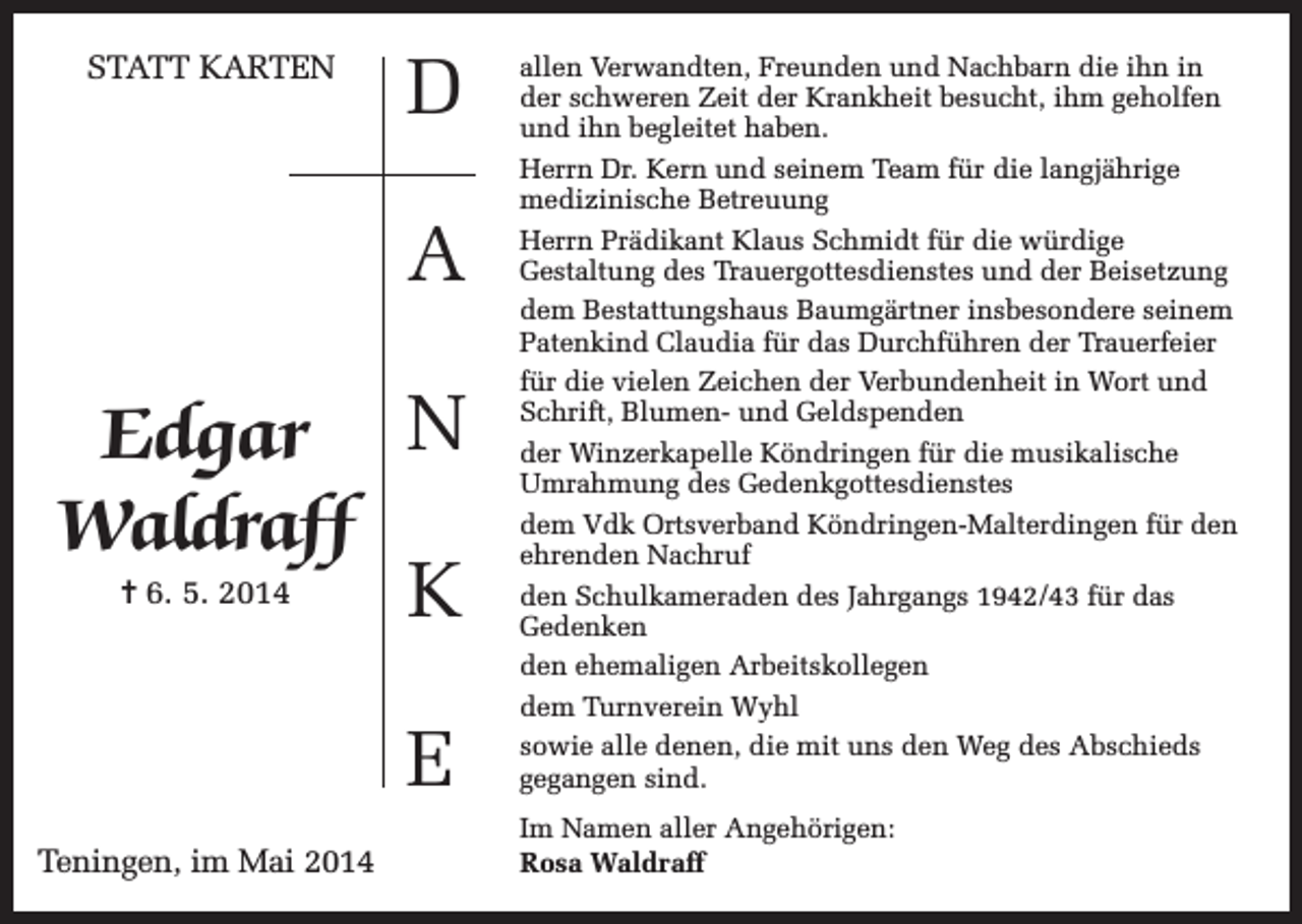 <p>STATT KARTEN</p><p>D<br />A</p><p>Edgar N<br />Waldraff<br />= 6. 5. 2014</p><p>K<br />E</p><p>Teningen, im Mai 2014</p><p>allen Verwandten, Freunden und Nachbarn die ihn in<br />der schweren Zeit der Krankheit besucht, ihm geholfen<br />und ihn begleitet haben.<br />Herrn Dr. Kern und seinem Team für die langjährige<br />medizinische Betreuung<br />Herrn Prädikant Klaus Schmidt für die würdige<br />Gestaltung des Trauergottesdienstes und der Beisetzung<br />dem Bestattungshaus Baumgärtner insbesondere seinem<br />Patenkind Claudia für das Durchführen der Trauerfeier<br />für die vielen Zeichen der Verbundenheit in Wort und<br />Schrift, Blumen- und Geldspenden<br />der Winzerkapelle Köndringen für die musikalische<br />Umrahmung des Gedenkgottesdienstes<br />dem Vdk Ortsverband Köndringen-Malterdingen für den<br />ehrenden Nachruf<br />den Schulkameraden des Jahrgangs 1942/43 für das<br />Gedenken<br />den ehemaligen Arbeitskollegen<br />dem Turnverein Wyhl<br />sowie alle denen, die mit uns den Weg des Abschieds<br />gegangen sind.<br />Im Namen aller Angehörigen:<br />Rosa Waldraff</p>