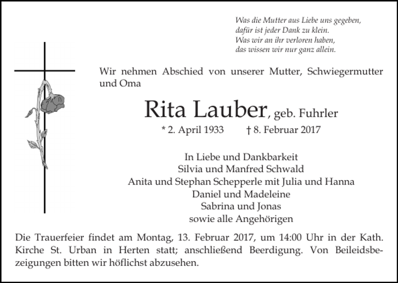 <p>Was die Mutter aus Liebe uns gegeben,<br />dafür ist jeder Dank zu klein.<br />Was wir an ihr verloren haben,<br />das wissen wir nur ganz allein.</p><p>Wir nehmen Abschied von unserer Mutter, Schwiegermutter<br />und Oma</p><p>Rita Lauber, geb. Fuhrler<br />* 2. April 1933</p><p>† 8. Februar 2017</p><p>In Liebe und Dankbarkeit<br />Silvia und Manfred Schwald<br />Anita und Stephan Schepperle mit Julia und Hanna<br />Daniel und Madeleine<br />Sabrina und Jonas<br />sowie alle Angehörigen<br />Die Trauerfeier findet am Montag, 13. Februar 2017, um 14:00 Uhr in der Kath.<br />Kirche St. Urban in Herten statt; anschließend Beerdigung. Von Beileidsbezeigungen bitten wir höflichst abzusehen.</p>