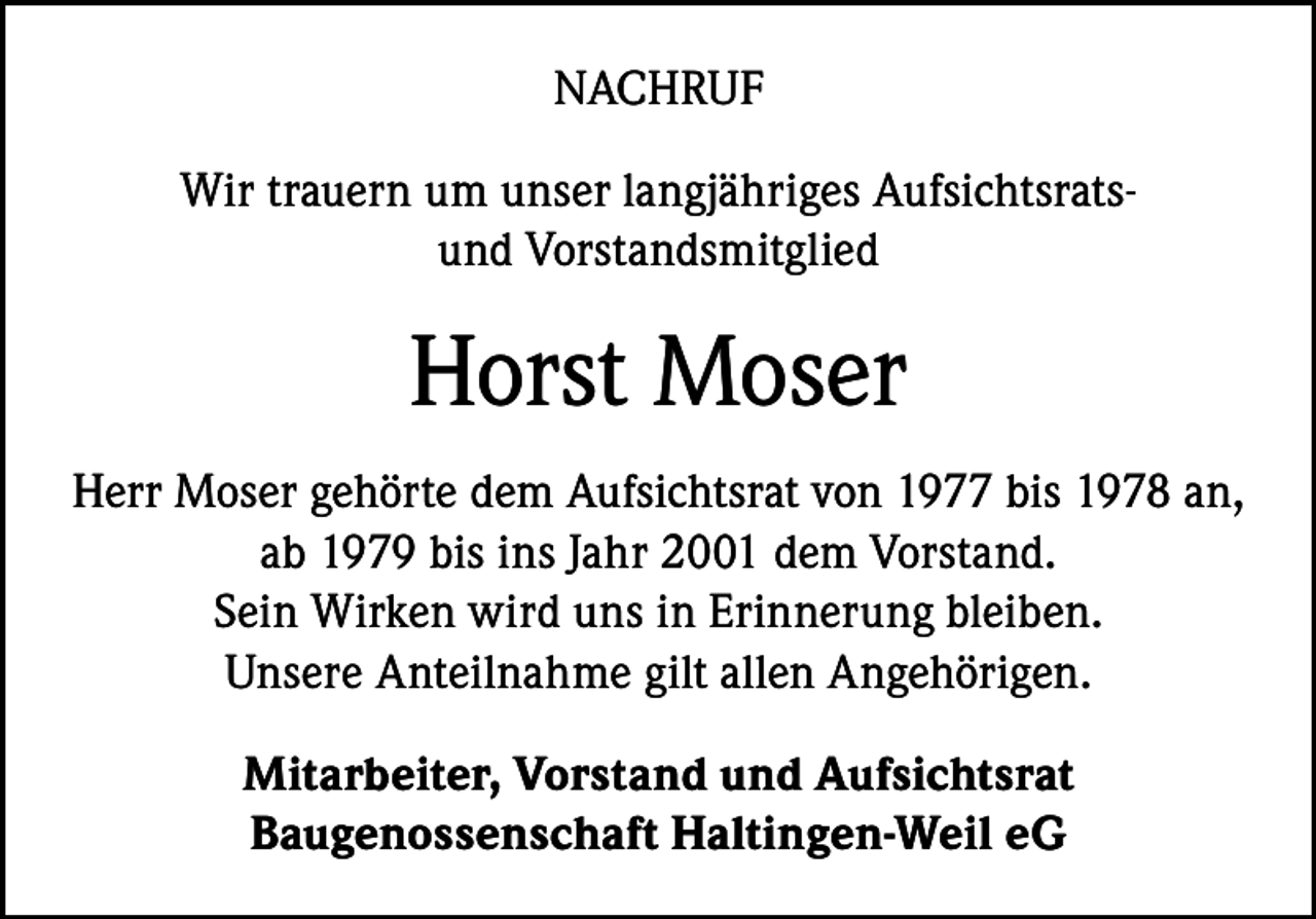 <p>NACHRUF<br />Wir trauern um unser langjähriges Aufsichtsratsund Vorstandsmitglied</p><p>Horst Moser<br />Herr Moser gehörte dem Aufsichtsrat von 1977 bis 1978 an,<br />ab 1979 bis ins Jahr 2001 dem Vorstand.<br />Sein Wirken wird uns in Erinnerung bleiben.<br />Unsere Anteilnahme gilt allen Angehörigen.<br />Mitarbeiter, Vorstand und Aufsichtsrat<br />Baugenossenschaft Haltingen-Weil eG</p>