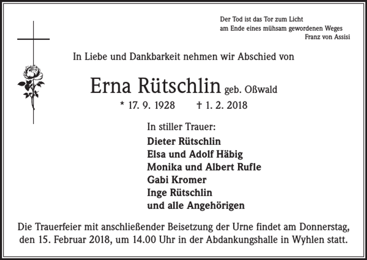 <p>Der Tod ist das Tor zum Licht<br />am Ende eines mühsam gewordenen Weges</p><p>Franz von Assisi</p><p>In Liebe und Dankbarkeit nehmen wir Abschied von</p><p>Erna Rütschlin geb. Oßwald<br />* 17. 9. 1928 † 1. 2. 2018<br />In stiller Trauer:<br />Dieter Rütschlin<br />Elsa und Adolf Häbig<br />Monika und Albert Rufle<br />Gabi Kromer<br />Inge Rütschlin<br />und alle Angehörigen<br />Die Trauerfeier mit anschließender Beisetzung der Urne findet am Donnerstag,<br />den 15. Februar 2018, um 14.00 Uhr in der Abdankungshalle in Wyhlen statt.</p>