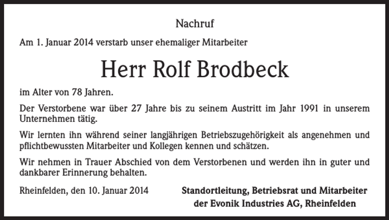 <p>Nachruf<br />Am 1. Januar 2014 verstarb unser ehemaliger Mitarbeiter</p><p>Herr Rolf Brodbeck<br />im Alter von 78 Jahren.<br />Der Verstorbene war über 27 Jahre bis zu seinem Austritt im Jahr 1991 in unserem<br />Unternehmen tätig.<br />Wir lernten ihn während seiner langjährigen Betriebszugehörigkeit als angenehmen und<br />pflichtbewussten Mitarbeiter und Kollegen kennen und schätzen.<br />Wir nehmen in Trauer Abschied von dem Verstorbenen und werden ihn in guter und<br />dankbarer Erinnerung behalten.<br />Rheinfelden, den 10. Januar 2014<br />Standortleitung, Betriebsrat und Mitarbeiter<br />der Evonik Industries AG, Rheinfelden</p>