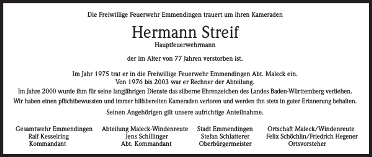 <p>Die Freiwillige Feuerwehr Emmendingen trauert um ihren Kameraden</p><p>Hermann Streif<br />Hauptfeuerwehrmann</p><p>der im Alter von 77 Jahren verstorben ist.<br />Im Jahr 1975 trat er in die Freiwillige Feuerwehr Emmendingen Abt. Maleck ein.<br />Von 1976 bis 2003 war er Rechner der Abteilung.<br />Im Jahre 2000 wurde ihm für seine langjährigen Dienste das silberne Ehrenzeichen des Landes Baden-Württemberg verliehen.<br />Wir haben einen pflichtbewussten und immer hilfsbereiten Kameraden verloren und werden ihn stets in guter Erinnerung behalten.<br />Seinen Angehörigen gilt unsere aufrichtige Anteilnahme.<br />Gesamtwehr Emmendingen<br />Ralf Kesselring<br />Kommandant</p><p>Abteilung Maleck-Windenreute<br />Jens Schillinger<br />Abt. Kommandant</p><p>Stadt Emmendingen<br />Stefan Schlatterer<br />Oberbürgermeister</p><p>Ortschaft Maleck/Windenreute<br />Felix Schöchlin/Friedrich Hegener<br />Ortsvorsteher</p>