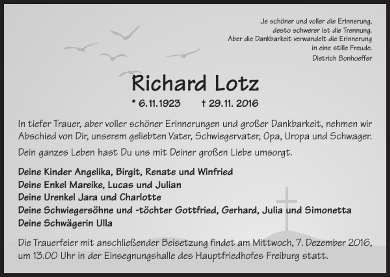 <p>Je schöner und voller die Erinnerung,<br />desto schwerer ist die Trennung.<br />Aber die Dankbarkeit verwandelt die Erinnerung<br />in eine stille Freude.</p><p>Dietrich Bonhoeffer</p><p>Richard Lotz<br />* 6. 11. 1923 † 29. 11. 2016</p><p>In tiefer Trauer, aber voller schöner Erinnerungen und großer Dankbarkeit, nehmen wir<br />Abschied von Dir, unserem geliebten Vater, Schwiegervater, Opa, Uropa und Schwager.<br />Dein ganzes Leben hast Du uns mit Deiner großen Liebe umsorgt.<br />Deine Kinder Angelika, Birgit, Renate und Winfried<br />Deine Enkel Mareike, Lucas und Julian<br />Deine Urenkel Jara und Charlotte<br />Deine Schwiegersöhne und -töchter Gottfried, Gerhard, Julia und Simonetta<br />Deine Schwägerin Ulla<br />Die Trauerfeier mit anschließender Beisetzung findet am Mittwoch, 7. Dezember 2016,<br />um 13.00 Uhr in der Einsegnungshalle des Hauptfriedhofes Freiburg statt.</p>