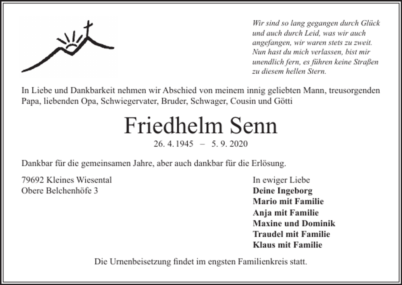<p>Wir sind so lang gegangen durch Glück<br />und auch durch Leid, was wir auch<br />angefangen, wir waren stets zu zweit.<br />Nun hast du mich verlassen, bist mir<br />unendlich fern, es führen keine Straßen<br />zu diesem hellen Stern.</p><p>In Liebe und Dankbarkeit nehmen wir Abschied von meinem innig geliebten Mann, treusorgenden<br />Papa, liebenden Opa, Schwiegervater, Bruder, Schwager, Cousin und Götti</p><p>Friedhelm Senn<br />26. 4. 1945 – 5. 9. 2020</p><p>Dankbar für die gemeinsamen Jahre, aber auch dankbar für die Erlösung.<br />79692 Kleines Wiesental<br />Obere Belchenhöfe 3</p><p>In ewiger Liebe<br />Deine Ingeborg<br />Mario mit Familie<br />Anja mit Familie<br />Maxine und Dominik<br />Traudel mit Familie<br />Klaus mit Familie</p><p>Die Urnenbeisetzung findet im engsten Familienkreis statt.</p>