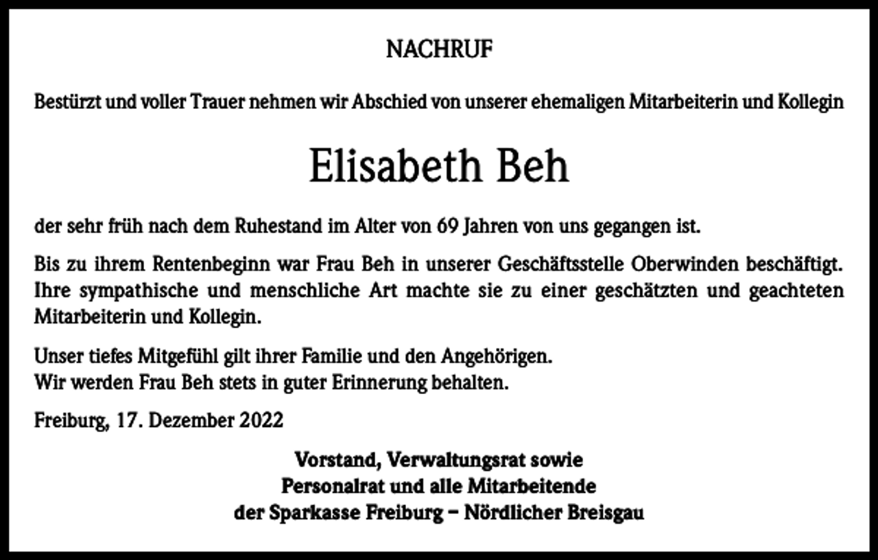 <p>NACHRUF<br />Bestürzt und voller Trauer nehmen wir Abschied von unserer ehemaligen Mitarbeiterin und Kollegin</p><p>Elisabeth Beh<br />der sehr früh nach dem Ruhestand im Alter von 69 Jahren von uns gegangen ist.<br />Bis zu ihrem Rentenbeginn war Frau Beh in unserer Geschäftsstelle Oberwinden beschäftigt.<br />Ihre sympathische und menschliche Art machte sie zu einer geschätzten und geachteten<br />Mitarbeiterin und Kollegin.<br />Unser tiefes Mitgefühl gilt ihrer Familie und den Angehörigen.<br />Wir werden Frau Beh stets in guter Erinnerung behalten.<br />Freiburg, 17. Dezember 2022<br />Vorstand, Verwaltungsrat sowie<br />Personalrat und alle Mitarbeitende<br />der Sparkasse Freiburg – Nördlicher Breisgau</p>