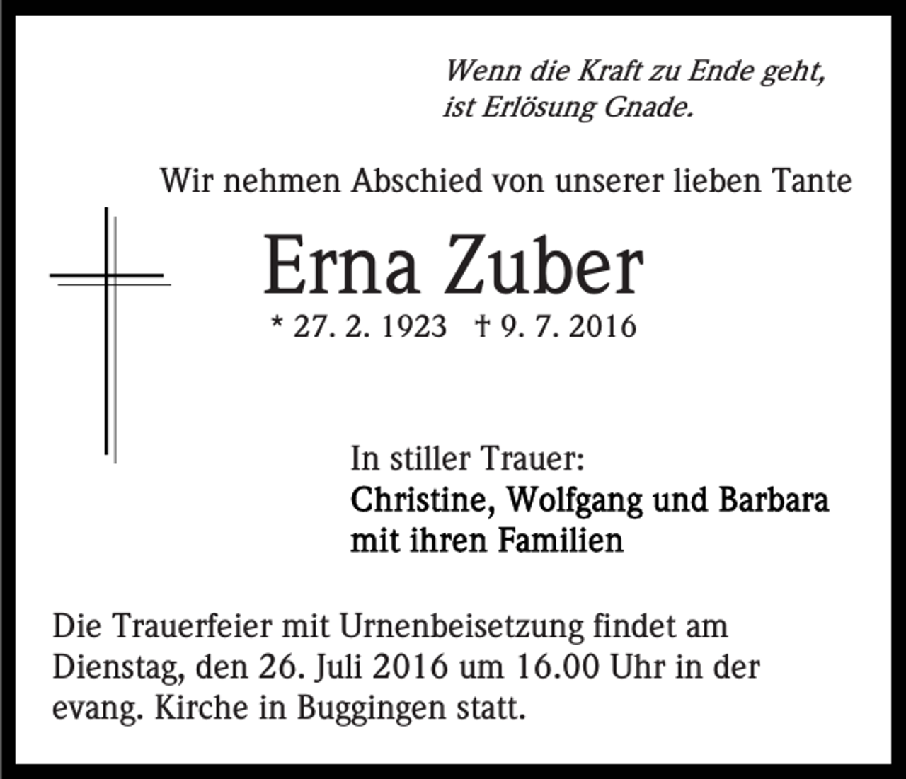 <p>Wenn die Kraft zu Ende geht,<br />ist Erlösung Gnade.</p><p>Wir nehmen Abschied von unserer lieben Tante</p><p>Erna Zuber<br />* 27. 2. 1923 † 9. 7. 2016</p><p>In stiller Trauer:</p><p>Die Trauerfeier mit Urnenbeisetzung findet am<br />Dienstag, den 26. Juli 2016 um 16.00 Uhr in der<br />evang. Kirche in Buggingen statt.</p>