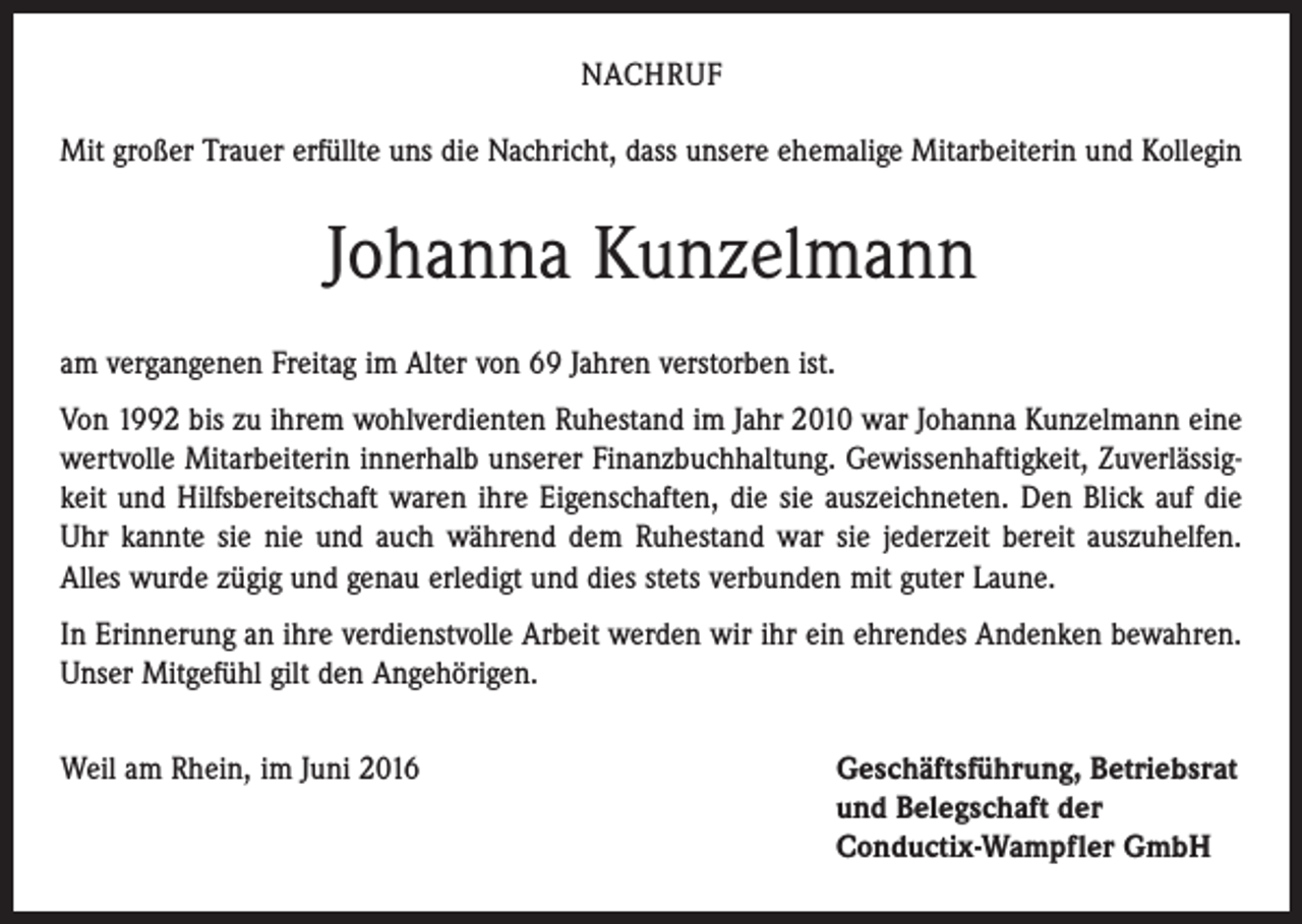 <p>NACHRUF<br />Mit großer Trauer erfüllte uns die Nachricht, dass unsere ehemalige Mitarbeiterin und Kollegin</p><p>Johanna Kunzelmann<br />am vergangenen Freitag im Alter von 69 Jahren verstorben ist.<br />Von 1992 bis zu ihrem wohlverdienten Ruhestand im Jahr 2010 war Johanna Kunzelmann eine<br />wertvolle Mitarbeiterin innerhalb unserer Finanzbuchhaltung. Gewissenhaftigkeit, Zuverlässigkeit und Hilfsbereitschaft waren ihre Eigenschaften, die sie auszeichneten. Den Blick auf die<br />Uhr kannte sie nie und auch während dem Ruhestand war sie jederzeit bereit auszuhelfen.<br />Alles wurde zügig und genau erledigt und dies stets verbunden mit guter Laune.<br />In Erinnerung an ihre verdienstvolle Arbeit werden wir ihr ein ehrendes Andenken bewahren.<br />Unser Mitgefühl gilt den Angehörigen.<br />Weil am Rhein, im Juni 2016</p><p>Geschäftsführung, Betriebsrat<br />und Belegschaft der<br />Conductix-Wampfler GmbH</p>