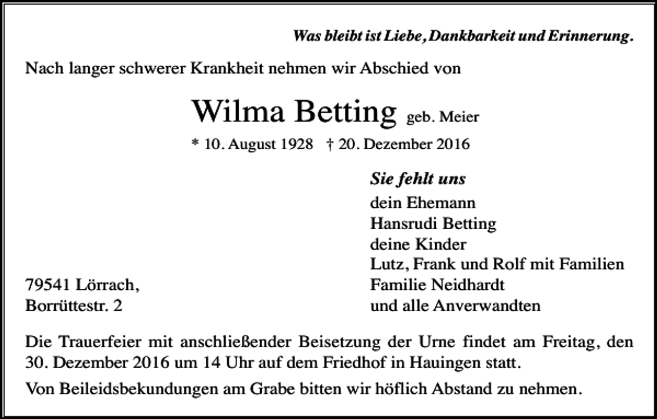 <p>Was bleibt ist Liebe, Dankbarkeit und Erinnerung.</p><p>Nach langer schwerer Krankheit nehmen wir Abschied von</p><p>Wilma Betting geb. Meier<br />* 10. August 1928 † 20. Dezember 2016</p><p>79541 Lörrach,<br />Borrüttestr. 2</p><p>Sie fehlt uns<br />dein Ehemann<br />Hansrudi Betting<br />deine Kinder<br />Lutz, Frank und Rolf mit Familien<br />Familie Neidhardt<br />und alle Anverwandten</p><p>Die Trauerfeier mit anschließender Beisetzung der Urne findet am Freitag, den<br />30. Dezember 2016 um 14 Uhr auf dem Friedhof in Hauingen statt.<br />Von Beileidsbekundungen am Grabe bitten wir höflich Abstand zu nehmen.</p>