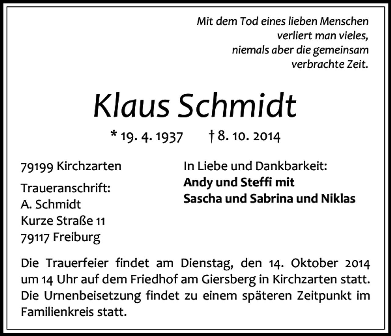 <p>Mit dem Tod eines lieben Menschen<br />verliert man vieles,<br />niemals aber die gemeinsam<br />verbrachte Zeit.</p><p>Klaus Schmidt<br />* 19. 4. 1939199 Kirchzarten<br />Traueranschrift:<br />A. Schmidt<br />Kurze Straße 11<br />79117 Freiburg</p><p>† 8. 10. 2014</p><p>In Liebe und Dankbarkeit:<br />Andy und Steffi mit<br />Sascha und Sabrina und Niklas</p><p>Die Trauerfeier findet am Dienstag, den 14. Oktober 2014<br />um 14 Uhr auf dem Friedhof am Giersberg in Kirchzarten statt.<br />Die Urnenbeisetzung findet zu einem späteren Zeitpunkt im<br />Familienkreis statt.</p>
