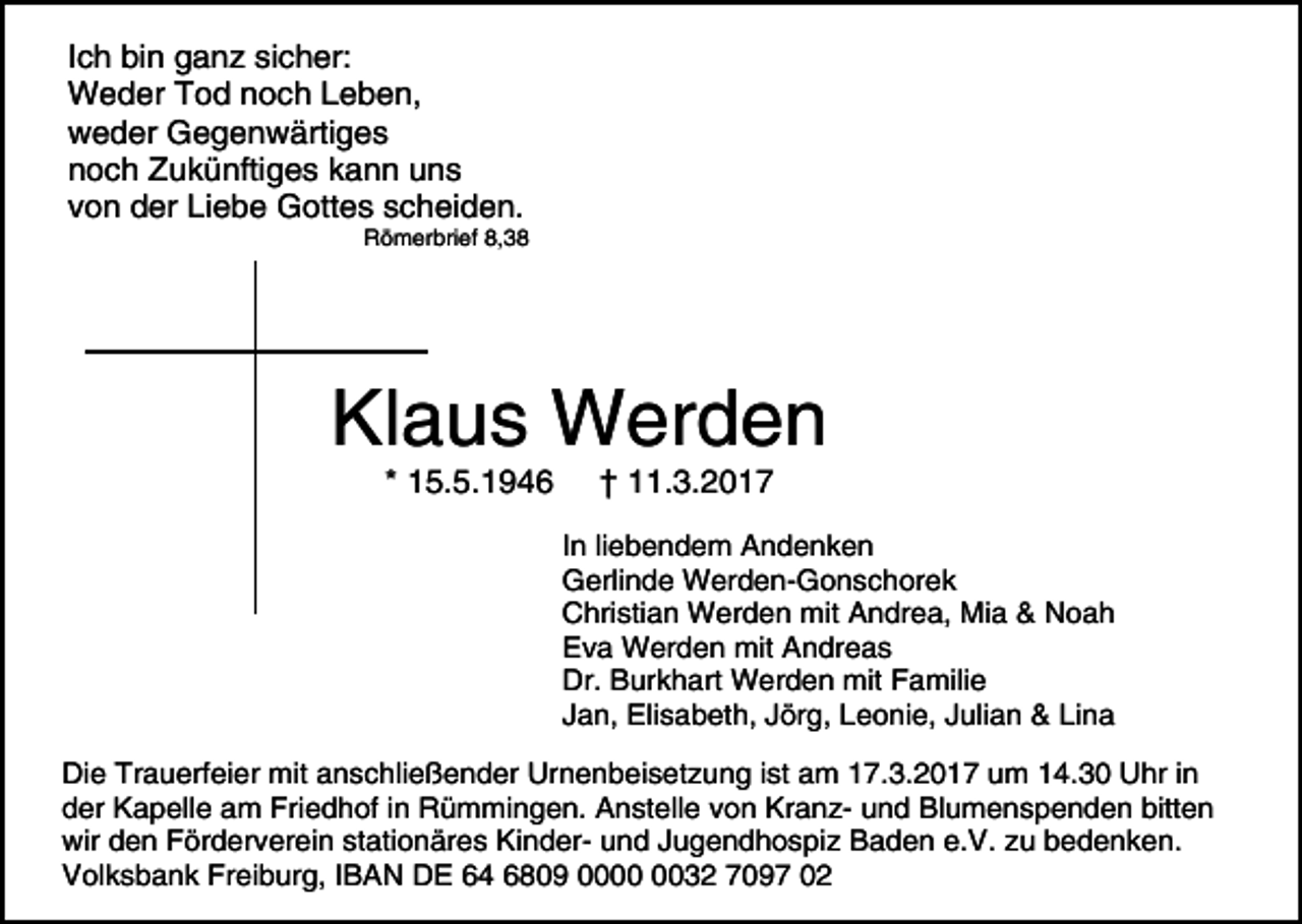 <p>Ich bin ganz sicher:<br />Weder Tod noch Leben,<br />weder Gegenwärtiges<br />noch Zukünftiges kann uns<br />von der Liebe Gottes scheiden.</p><p>Römerbrief 8,38</p><p>Klaus Werden<br />* 15.5.1946</p><p>† 11.3.2017</p><p>In liebendem Andenken<br />Gerlinde Werden-Gonschorek<br />Christian Werden mit Andrea, Mia &amp; Noah<br />Eva Werden mit Andreas<br />Dr. Burkhart Werden mit Familie<br />Jan, Elisabeth, Jörg, Leonie, Julian &amp; Lina<br />Die Trauerfeier mit anschließender Urnenbeisetzung ist am 17.3.2017 um 14.30 Uhr in<br />der Kapelle am Friedhof in Rümmingen. Anstelle von Kranz- und Blumenspenden bitten<br />wir den Förderverein stationäres Kinder- und Jugendhospiz Baden e.V. zu bedenken.<br />Volksbank Freiburg, IBAN DE 64 6809 0032 7097 02</p>