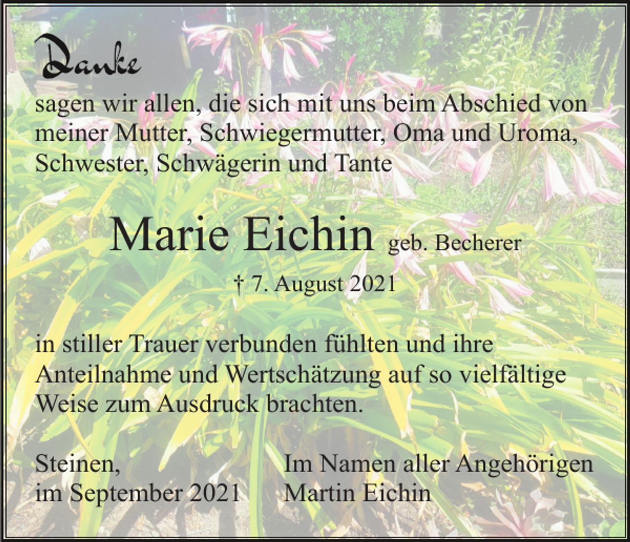 <p>sagen wir allen, die sich mit uns beim Abschied von<br />meiner Mutter, Schwiegermutter, Oma und Uroma,<br />Schwester, Schwägerin und Tante</p><p>Marie Eichin geb. Becherer<br />† 7. August 2021</p><p>in stiller Trauer verbunden fühlten und ihre<br />Anteilnahme und Wertschätzung auf so vielfältige<br />Weise zum Ausdruck brachten.<br />Steinen,<br />im September 2021</p><p>Im Namen aller Angehörigen<br />Martin Eichin</p>