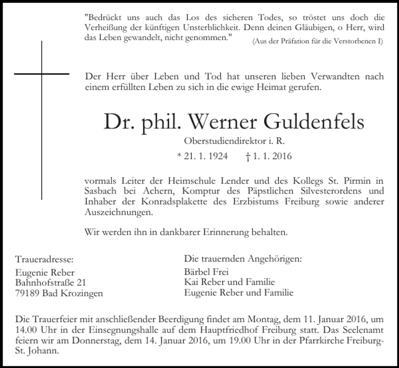 <p>"Bedrückt uns auch das Los des sicheren Todes, so tröstet uns doch die<br />Verheißung der künftigen Unsterblichkeit. Denn deinen Gläubigen, o Herr, wird<br />das Leben gewandelt, nicht genommen."<br />(Aus der Präfation für die Verstorbenen I)</p><p>Der Herr über Leben und Tod hat unseren lieben Verwandten nach<br />einem erfüllten Leben zu sich in die ewige Heimat gerufen.</p><p>Dr. phil. Werner Guldenfels<br />Oberstudiendirektor i. R.<br />* 21. 1. 1924<br />† 1. 1. 2016<br />vormals Leiter der Heimschule Lender und des Kollegs St. Pirmin in<br />Sasbach bei Achern, Komptur des Päpstlichen Silvesterordens und<br />Inhaber der Konradsplakette des Erzbistums Freiburg sowie anderer<br />Auszeichnungen.<br />Wir werden ihn in dankbarer Erinnerung behalten.<br />Traueradresse:<br />Eugenie Reber<br />Bahnhofstraße 21<br />79189 Bad Krozingen</p><p>Die trauernden Angehörigen:<br />Bärbel Frei<br />Kai Reber und Familie<br />Eugenie Reber und Familie</p><p>Die Trauerfeier mit anschließender Beerdigung findet am Montag, dem 11. Januar 2016, um<br />14.00 Uhr in der Einsegnungshalle auf dem Hauptfriedhof Freiburg statt. Das Seelenamt<br />feiern wir am Donnerstag, dem 14. Januar 2016, um 19.00 Uhr in der Pfarrkirche FreiburgSt. Johann.</p>