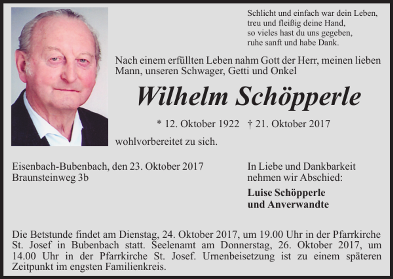 <p>Schlicht und einfach war dein Leben,<br />treu und fleißig deine Hand,<br />so vieles hast du uns gegeben,<br />ruhe sanft und habe Dank.</p><p>Nach einem erfüllten Leben nahm Gott der Herr, meinen lieben<br />Mann, unseren Schwager, Getti und Onkel</p><p>Wilhelm Schöpperle<br />* 12. Oktober 1922 † 21. Oktober 2017</p><p>wohlvorbereitet zu sich.<br />Eisenbach-Bubenbach, den 23. Oktober 2017<br />Braunsteinweg 3b</p><p>In Liebe und Dankbarkeit<br />nehmen wir Abschied:<br />Luise Schöpperle<br />und Anverwandte</p><p>Die Betstunde findet am Dienstag, 24. Oktober 2017, um 19.00 Uhr in der Pfarrkirche<br />St. Josef in Bubenbach statt. Seelenamt am Donnerstag, 26. Oktober 2017, um<br />14.00 Uhr in der Pfarrkirche St. Josef. Urnenbeisetzung ist zu einem späteren<br />Zeitpunkt im engsten Familienkreis.</p>