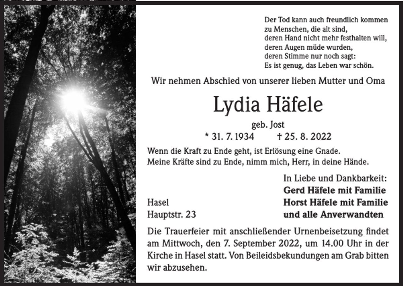 <p>Der Tod kann auch freundlich kommen<br />zu Menschen, die alt sind,<br />deren Hand nicht mehr festhalten will,<br />deren Augen müde wurden,<br />deren Stimme nur noch sagt:<br />Es ist genug, das Leben war schön.</p><p>Wir nehmen Abschied von unserer lieben Mutter und Oma</p><p>Lydia Häfele<br />geb. Jost<br />* 31. 7. 1934<br />† 25. 8. 2022<br />Wenn die Kraft zu Ende geht, ist Erlösung eine Gnade.<br />Meine Kräfte sind zu Ende, nimm mich, Herr, in deine Hände.</p><p>Hasel<br />Hauptstr. 23</p><p>In Liebe und Dankbarkeit:<br />Gerd Häfele mit Familie<br />Horst Häfele mit Familie<br />und alle Anverwandten</p><p>Die Trauerfeier mit anschließender Urnenbeisetzung findet<br />am Mittwoch, den 7. September 2022, um 14.00 Uhr in der<br />Kirche in Hasel statt. Von Beileidsbekundungen am Grab bitten<br />wir abzusehen.</p>