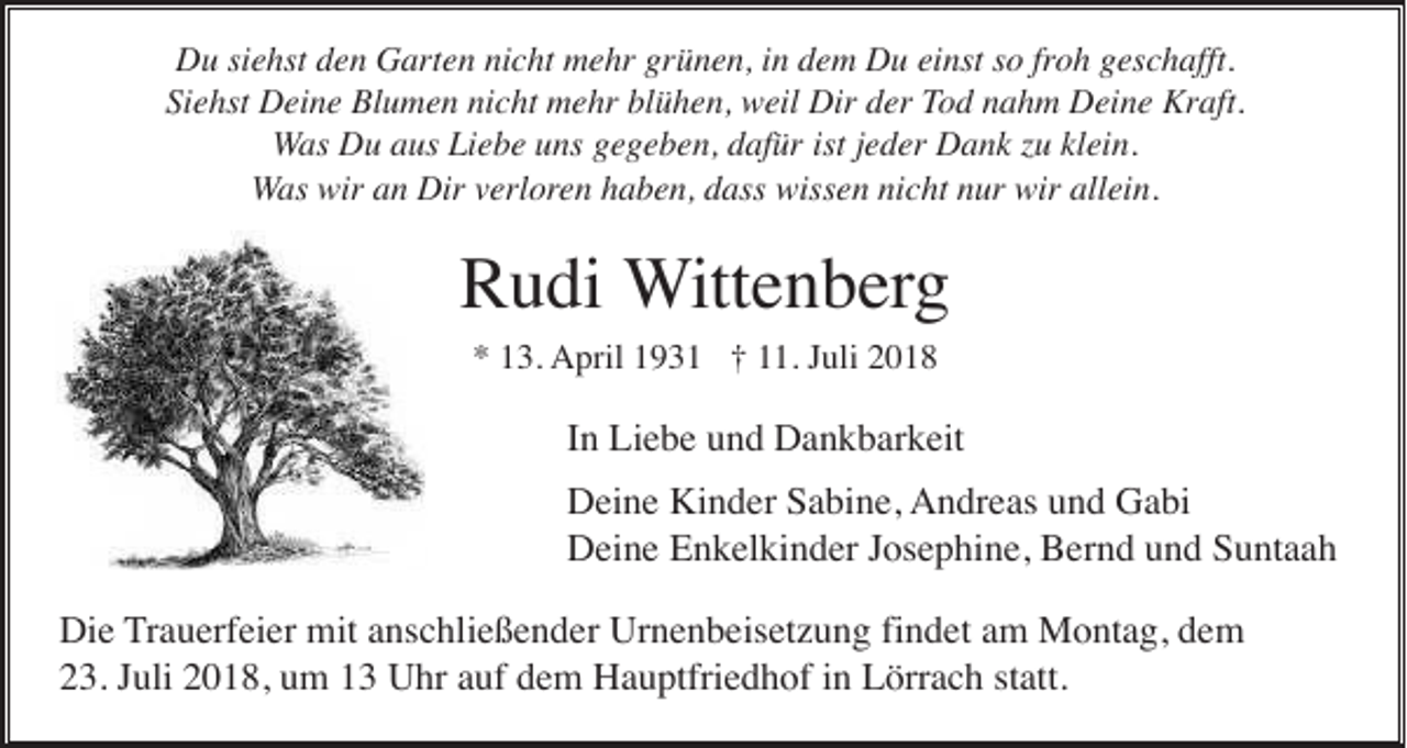 <p>Du siehst den Garten nicht mehr grünen, in dem Du einst so froh geschafft.<br />Siehst Deine Blumen nicht mehr blühen, weil Dir der Tod nahm Deine Kraft.<br />Was Du aus Liebe uns gegeben, dafür ist jeder Dank zu klein.<br />Was wir an Dir verloren haben, dass wissen nicht nur wir allein.</p><p>Rudi Wittenberg<br />* 13. April 1931 † 11. Juli 2018</p><p>In Liebe und Dankbarkeit<br />Deine Kinder Sabine, Andreas und Gabi<br />Deine Enkelkinder Josephine, Bernd und Suntaah<br />Die Trauerfeier mit anschließender Urnenbeisetzung findet am Montag, dem<br />23. Juli 2018, um 13 Uhr auf dem Hauptfriedhof in Lörrach statt.</p>