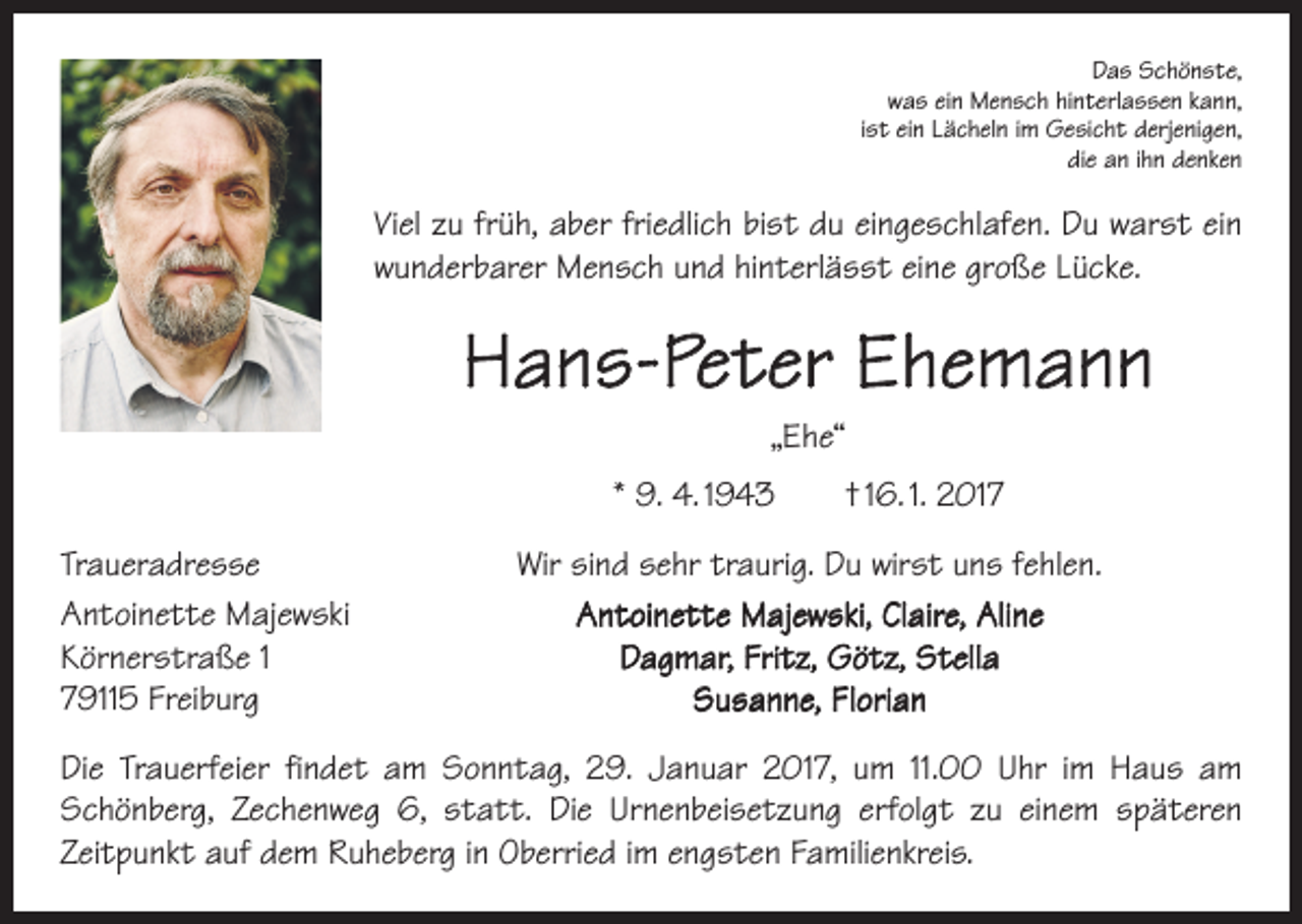 <p>Das Schönste,<br />was ein Mensch hinterlassen kann,<br />ist ein Lächeln im Gesicht derjenigen,<br />die an ihn denken</p><p>Viel zu früh, aber friedlich bist du eingeschlafen. Du warst ein<br />wunderbarer Mensch und hinterlässt eine große Lücke.</p><p>Hans-Peter Ehemann<br />„Ehe“<br />* 9. 4. 1943 † 16. 1. 2017<br />Traueradresse<br />Antoinette Majewski<br />Körnerstraße 1<br />79115 Freiburg</p><p>Wir sind sehr traurig. Du wirst uns fehlen.<br />Antoinette Majewski, Claire, Aline<br />Dagmar, Fritz, Götz, Stella<br />Susanne, Florian</p><p>Die Trauerfeier findet am Sonntag, 29. Januar 2017, um 11.00 Uhr im Haus am<br />Schönberg, Zechenweg 6, statt. Die Urnenbeisetzung erfolgt zu einem späteren<br />­Zeitpunkt auf dem Ruheberg in Oberried im engsten Familienkreis.</p>