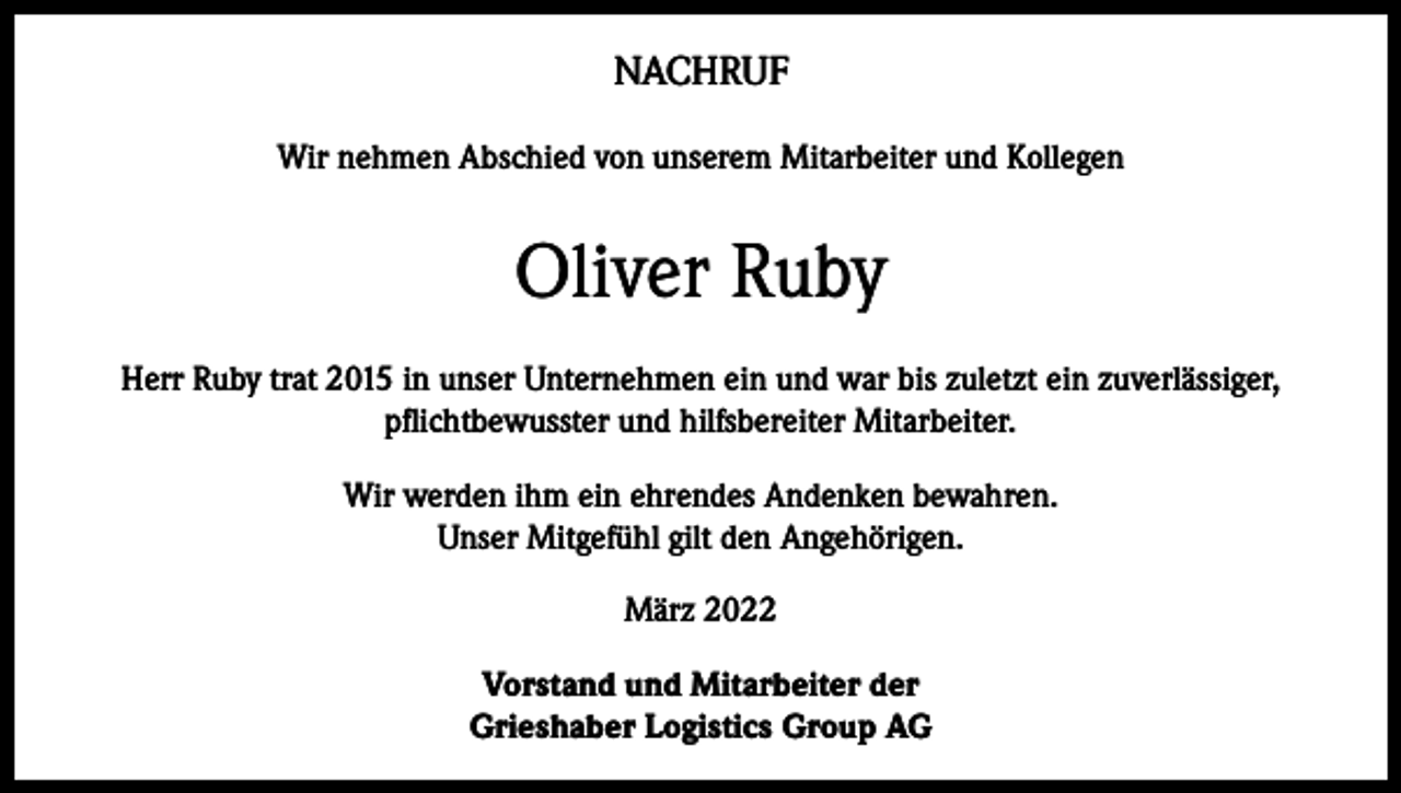 <p>NACHRUF<br />Wir nehmen Abschied von unserem Mitarbeiter und Kollegen</p><p>Oliver Ruby<br />Herr Ruby trat 2015 in unser Unternehmen ein und war bis zuletzt ein zuverlässiger,<br />pflichtbewusster und hilfsbereiter Mitarbeiter.<br />Wir werden ihm ein ehrendes Andenken bewahren.<br />Unser Mitgefühl gilt den Angehörigen.<br />März 2022<br />Vorstand und Mitarbeiter der<br />Grieshaber Logistics Group AG</p>