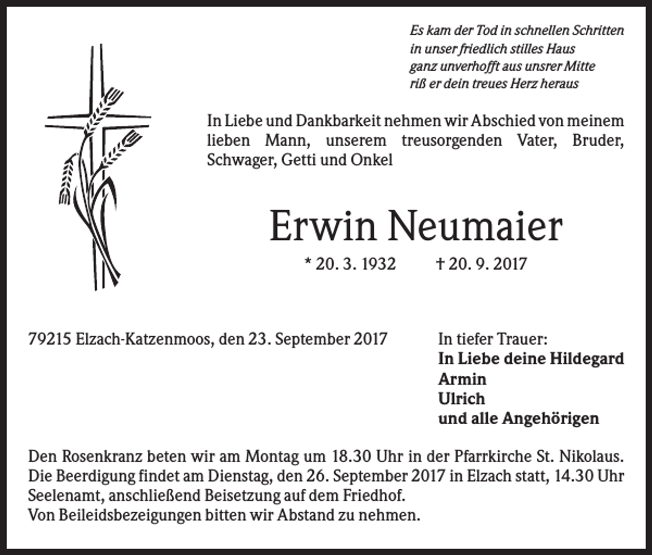 <p>Es kam der Tod in schnellen Schritten<br />in unser friedlich stilles Haus<br />ganz unverhofft aus unsrer Mitte<br />riß er dein treues Herz heraus</p><p>In Liebe und Dankbarkeit nehmen wir Abschied von meinem<br />lieben Mann, unserem treusorgenden Vater, Bruder,<br />Schwager, Getti und Onkel</p><p>Erwin Neumaier<br />* 20. 3. 1932</p><p>79215 Elzach-Katzenmoos, den 23. September 2017</p><p>† 20. 9. 2017</p><p>In tiefer Trauer:<br />In Liebe deine Hildegard<br />Armin<br />Ulrich<br />und alle Angehörigen</p><p>Den Rosenkranz beten wir am Montag um 18.30 Uhr in der Pfarrkirche St. Nikolaus.<br />Die Beerdigung findet am Dienstag, den 26. September 2017 in Elzach statt, 14.30 Uhr<br />Seelenamt, anschließend Beisetzung auf dem Friedhof.<br />Von Beileidsbezeigungen bitten wir Abstand zu nehmen.</p>