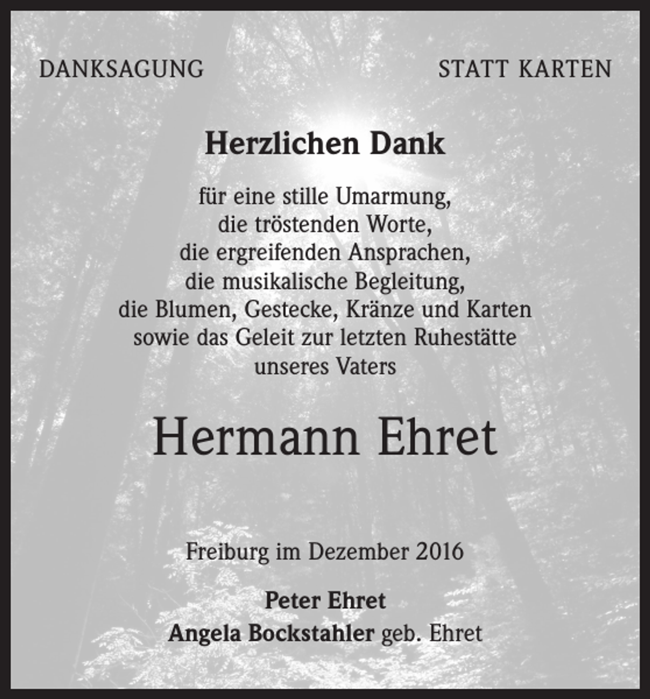 <p>DANKSAGUNG</p><p>STATT KARTEN</p><p>Herzlichen Dank<br />für eine stille Umarmung,<br />die tröstenden Worte,<br />die ergreifenden Ansprachen,<br />die musikalische Begleitung,<br />die Blumen, Gestecke, Kränze und Karten<br />sowie das Geleit zur letzten Ruhestätte<br />unseres Vaters</p><p>Hermann Ehret<br />Freiburg im Dezember 2016<br />Peter Ehret<br />Angela Bockstahler geb. Ehret</p>