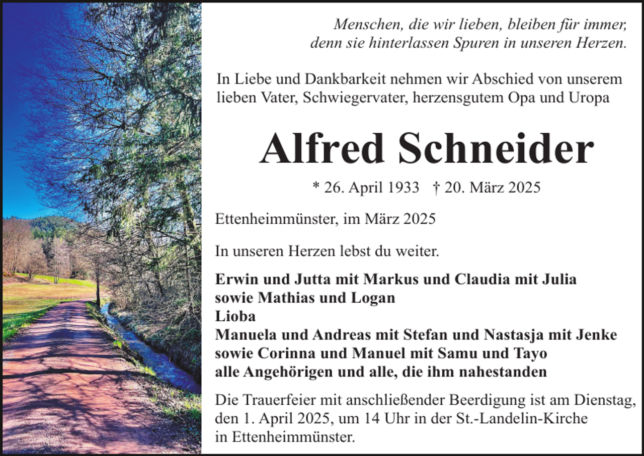 <p>Menschen, die wir lieben, bleiben für immer,<br />denn sie hinterlassen Spuren in unseren Herzen.<br />In Liebe und Dankbarkeit nehmen wir Abschied von unserem<br />lieben Vater, Schwiegervater, herzensgutem Opa und Uropa</p><p>Alfred Schneider<br />* 26. April 1933 † 20. März 2025</p><p>Ettenheimmünster, im März 2025<br />In unseren Herzen lebst du weiter.<br />Erwin und Jutta mit Markus und Claudia mit Julia<br />sowie Mathias und Logan<br />Lioba<br />Manuela und Andreas mit Stefan und Nastasja mit Jenke<br />sowie Corinna und Manuel mit Samu und Tayo<br />alle Angehörigen und alle, die ihm nahestanden<br />Die Trauerfeier mit anschließender Beerdigung ist am Dienstag,<br />den 1. April 2025, um 14 Uhr in der St.-Landelin-Kirche<br />in Ettenheimmünster.</p>