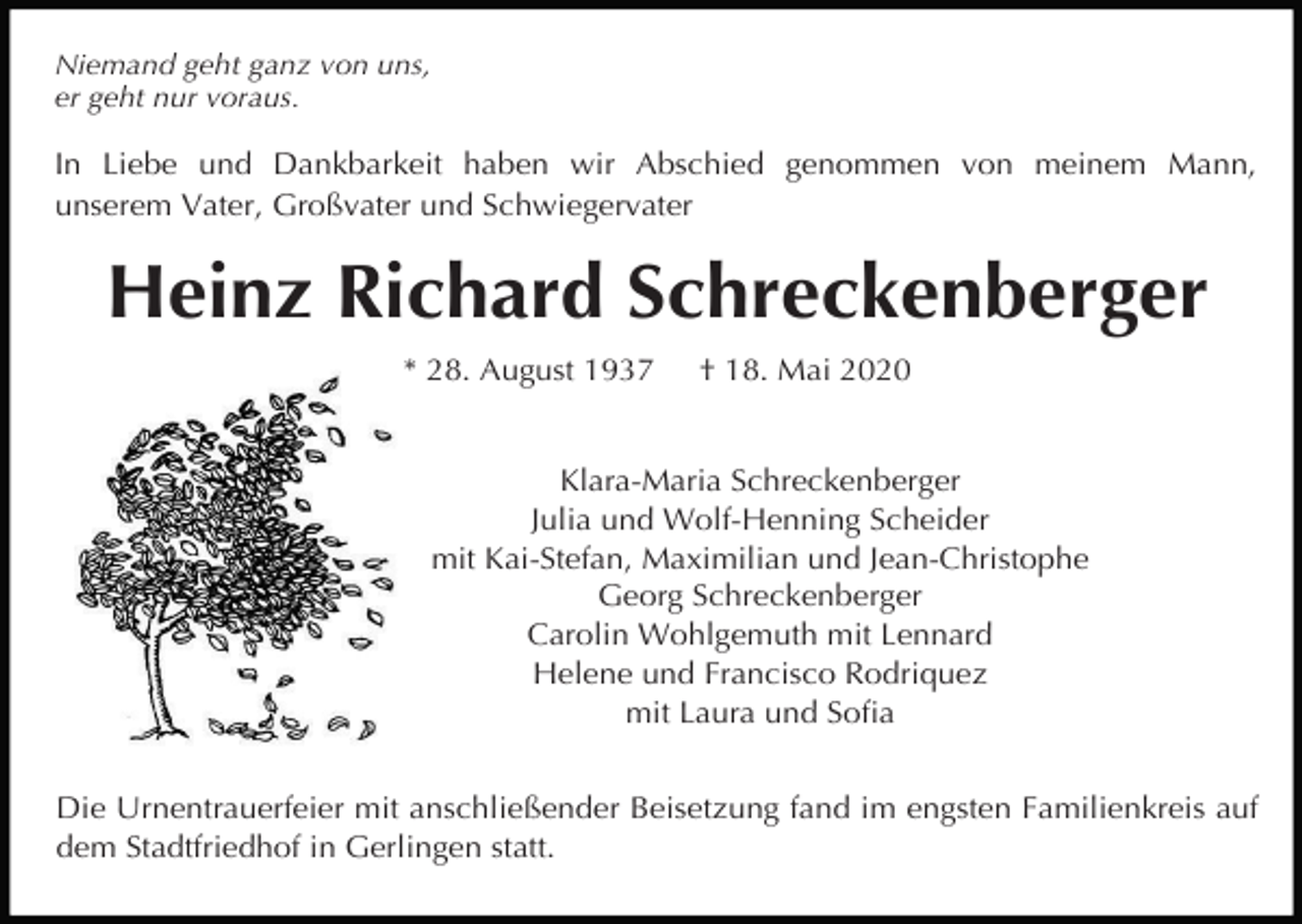 <p>Niemand geht ganz von uns,<br />er geht nur voraus.</p><p>In Liebe und Dankbarkeit haben wir Abschied genommen von meinem Mann,<br />unserem Vater, Großvater und Schwiegervater</p><p>Heinz Richard Schreckenberger<br />* 28. August 1937</p><p>† 18. Mai 2020</p><p>Klara-Maria Schreckenberger<br />Julia und Wolf-Henning Scheider<br />mit Kai-Stefan, Maximilian und Jean-Christophe<br />Georg Schreckenberger<br />Carolin Wohlgemuth mit Lennard<br />Helene und Francisco Rodriquez<br />mit Laura und Soﬁa<br />Die Urnentrauerfeier mit anschließender Beisetzung fand im engsten Familienkreis auf<br />dem Stadtfriedhof in Gerlingen statt.</p>