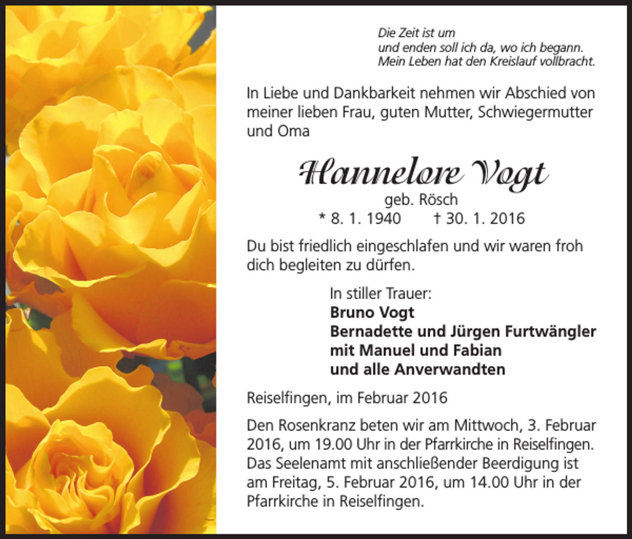 <p>D<br />ie Zeit ist um<br />und enden soll ich da, wo ich begann.<br />Mein Leben hat den Kreislauf vollbracht.</p><p>In Liebe und Dankbarkeit nehmen wir Abschied von<br />meiner lieben Frau, guten Mutter, Schwiegermutter<br />und Oma</p><p>Hannelore Vogt<br />geb. Rösch<br />* 8. 1. 1940 † 30. 1. 2016</p><p>Du bist friedlich eingeschlafen und wir waren froh<br />dich begleiten zu dürfen.</p><p>In stiller Trauer:<br />Bruno Vogt<br />Bernadette und Jürgen Furtwängler<br />mit Manuel und Fabian<br />und alle Anverwandten</p><p>Reiselfingen, im Februar 2016<br />Den Rosenkranz beten wir am Mittwoch, 3. Februar<br />2016, um 19.00 Uhr in der Pfarrkirche in Reiselfingen.<br />Das Seelenamt mit anschließender Beerdigung ist<br />am Freitag, 5. Februar 2016, um 14.00 Uhr in der<br />Pfarrkirche in Reiselfingen.</p>