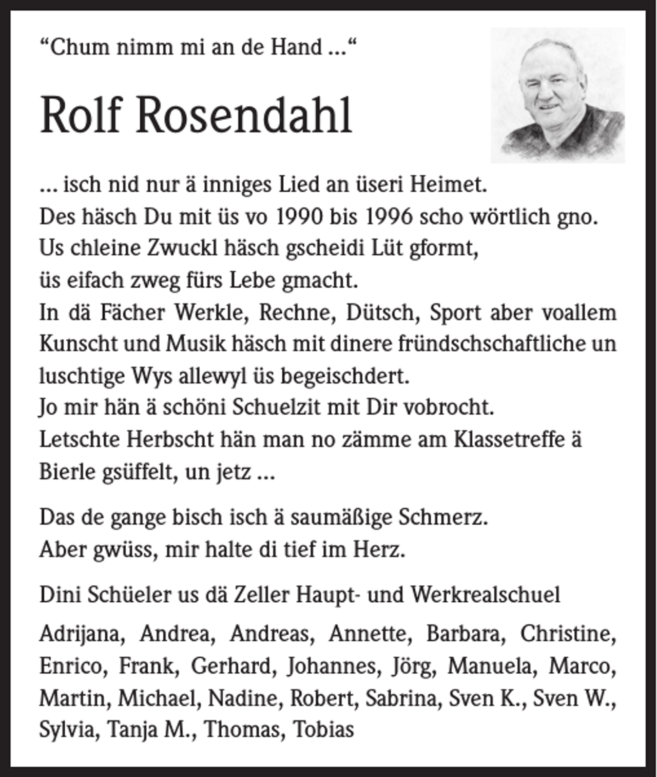 <p>“Chum nimm mi an de Hand …“</p><p>Rolf Rosendahl<br />… isch nid nur ä inniges Lied an üseri Heimet.<br />Des häsch Du mit üs vo 1990 bis 1996 scho wörtlich gno.<br />Us chleine Zwuckl häsch gscheidi Lüt gformt,<br />üs eifach zweg fürs Lebe gmacht.<br />In dä Fächer Werkle, Rechne, Dütsch, Sport aber voallem<br />Kunscht und Musik häsch mit dinere fründschschaftliche un<br />luschtige Wys allewyl üs begeischdert.<br />Jo mir hän ä schöni Schuelzit mit Dir vobrocht.<br />Letschte Herbscht hän man no zämme am Klassetreffe ä<br />Bierle gsüffelt, un jetz …<br />Das de gange bisch isch ä saumäßige Schmerz.<br />Aber gwüss, mir halte di tief im Herz.<br />Dini Schüeler us dä Zeller Haupt- und Werkrealschuel<br />Adrijana, Andrea, Andreas, Annette, Barbara, Christine,<br />Enrico, Frank, Gerhard, Johannes, Jörg, Manuela, Marco,<br />Martin, Michael, Nadine, Robert, Sabrina, Sven K., Sven W.,<br />Sylvia, Tanja M., Thomas, Tobias</p>