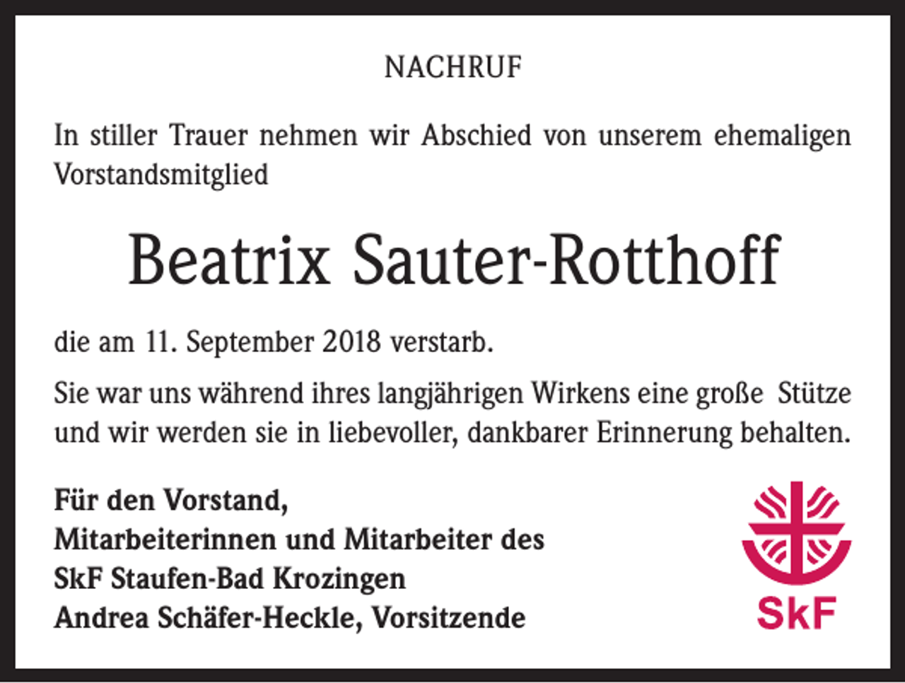 <p>NACHRUF<br />In stiller Trauer nehmen wir Abschied von unserem ehemaligen<br />Vorstandsmitglied</p><p>Beatrix Sauter-Rotthoff<br />die am 11. September 2018 verstarb.<br />Sie war uns während ihres langjährigen Wirkens eine große Stütze<br />und wir werden sie in liebevoller, dankbarer Erinnerung behalten.<br />Für den Vorstand,<br />Mitarbeiterinnen und Mitarbeiter des<br />SkF Staufen-Bad Krozingen<br />Andrea Schäfer-Heckle, Vorsitzende</p>