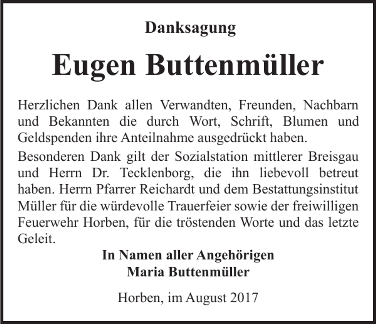 <p>DDanksagung<br />a n ks a g u n g</p><p>EEugen<br />u g e n BButtenmüller<br />utt e n m üll e r<br />HHerzlichen<br />er zli c h e n DDank<br />a n k all<br />allen<br />e n VVerwandten,<br />er w a n dt e n, Freunden,<br />Fr e u n d e n, Nachbarn<br />N a c h b ar n<br />uund<br />n d Bekannten<br />B e k a n nt e n di<br />die<br />e ddurch<br />u r c h Wort,<br />W ort, Schrift,<br />S c hrift, Blumen<br />Bl u me n und<br />und<br />GGeldspenden<br />el ds p e n d e n i ihre<br />hr e AAnteilnahme<br />nt eil n a h m e aausgedrückt<br />us g e dr ü c kt haben.<br />h a b e n.<br />gilt dder<br />BBesonderen<br />es o n d er e n Dank<br />D a n k gilt<br />e r Sozialstation<br />S o zi alst ati o n mittlerer<br />mittl er er Breisgau<br />Br eis g a u<br />und<br />die<br />u n d Herrn<br />H err n Dr.<br />Dr. Tecklenborg,<br />Te c kl e n b or g, di<br />e iihn<br />h n liliebevoll<br />e b e v oll betreut<br />b etr e ut<br />hhaben.<br />a b e n. Herrn<br />H err n Pfarrer<br />Pf arr er Reichardt<br />R ei c h ar dt uund<br />n d ddem<br />e m Bestattungsinstitut<br />B est att u n g si nstit ut<br />fürdidie<br />MMüller<br />üll er f ür<br />e wwürdevolle<br />ür d e v oll e Trauerfeier<br />Tr a u erf ei er sowie<br />s o wi e der<br />d er freiwilligen<br />fr ei willi g e n<br />tröstenden<br />FFeuerwehr<br />e u er w e hr Horben,<br />H or b e n, ffür<br />ür ddie<br />i e tr<br />öst e n d e n Worte<br />W ort e und<br />u n d ddas<br />as lletzte<br />et zt e<br />GGeleit.<br />el eit.<br />IInn Namen<br />N a m e n aller<br />all e r Angehörigen<br />A n ge h öri ge n<br />Maria<br />M a ri a BButtenmüller<br />utt e n m üll e r<br />HHorben,<br />or b e n, i im<br />m AAugust<br />u g ust 22</p>