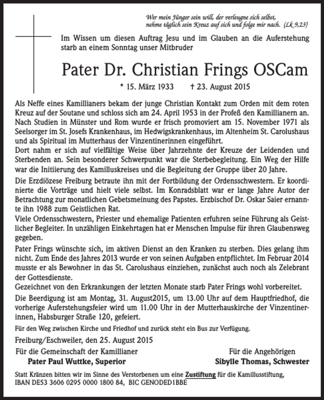 <p>Wer mein Jünger sein will, der verleugne sich selbst,<br />nehme täglich sein Kreuz auf sich und folge mir nach. (Lk 9,23)</p><p>Im Wissen um diesen Auftrag Jesu und im Glauben an die Auferstehung<br />starb an einem Sonntag unser Mitbruder</p><p>Pater Dr. Christian Frings OSCam<br />* 15. März 1933 † 23. August 2015<br />Als Neffe eines Kamillianers bekam der junge Christian Kontakt zum Orden mit dem roten<br />Kreuz auf der Soutane und schloss sich am 24. April 1953 in der Profeß den Kamillianern an.<br />Nach Studien in Münster und Rom wurde er frisch promoviert am 15. November 1971 als<br />Seelsorger im St. Josefs Krankenhaus, im Hedwigskrankenhaus, im Altenheim St. Carolushaus<br />und als Spiritual im Mutterhaus der Vinzentinerinnen eingeführt.<br />Dort nahm er sich auf vielfältige Weise über Jahrzehnte der Kreuze der Leidenden und<br />­Sterbenden an. Sein besonderer Schwerpunkt war die Sterbebegleitung. Ein Weg der Hilfe<br />war die Initiierung des Kamilluskreises und die Begleitung der Gruppe über 20 Jahre.<br />Die Erzdiözese Freiburg betraute ihn mit der Fortbildung der Ordensschwestern. Er koordi­<br />nierte die Vorträge und hielt viele selbst. Im Konradsblatt war er lange Jahre Autor der<br />Betrachtung zur monatlichen Gebetsmeinung des Papstes. Erzbischof Dr. Oskar Saier ernann­<br />te ihn 1988 zum Geistlichen Rat.<br />Viele Ordensschwestern, Priester und ehemalige Patienten erfuhren seine Führung als Geist­<br />licher Begleiter. In unzähligen Einkehrtagen hat er Menschen Impulse für ihren Glaubensweg<br />gegeben.<br />Pater Frings wünschte sich, im aktiven Dienst an den Kranken zu sterben. Dies gelang ihm<br />nicht. Zum Ende des Jahres 2013 wurde er von seinen Aufgaben entpflichtet. Im Februar 2014<br />musste er als Bewohner in das St. Carolushaus einziehen, zunächst auch noch als Zelebrant<br />der Gottesdienste.<br />Gezeichnet von den Erkrankungen der letzten Monate starb Pater Frings wohl vorbereitet.<br />Die Beerdigung ist am Montag, 31. August2015, um 13.00 Uhr auf dem Hauptfriedhof, die<br />­vorherige Auferstehungsfeier wird um 11.00 Uhr in der Mutterhauskirche der Vinzentiner­<br />innen, ­Habsburger Straße 120, gefeiert.<br />Für den Weg zwischen Kirche und Friedhof und zurück steht ein Bus zur Verfügung.</p><p>Freiburg/Eschweiler, den 25. August 2015<br />Für die Gemeinschaft der Kamillianer<br />Pater Paul Wuttke, Superior</p><p>Für die Angehörigen<br />Sibylle Thomas, Schwester</p><p>Statt Kränzen bitten wir im Sinne des Verstorbenen um eine Zustiftung für die Kamillusstiftung,<br />IBAN DE5606 0295 0000 1800 84, BIC GENODED1BBE</p>