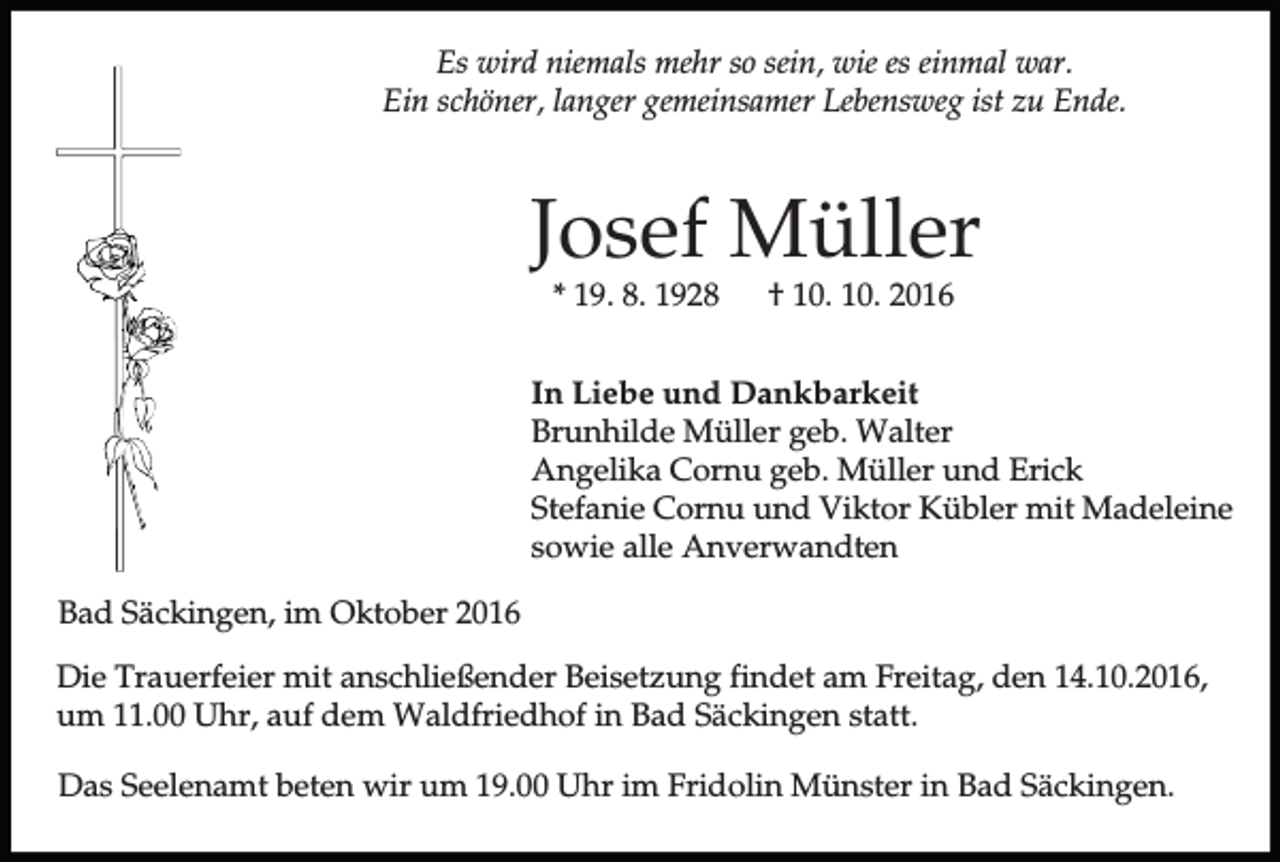 <p>Es wird niemals mehr so sein, wie es einmal war.<br />Ein schöner, langer gemeinsamer Lebensweg ist zu Ende.</p><p>Josef Müller<br />* 19. 8. 1928</p><p>† 10. 10. 2016</p><p>In Liebe und Dankbarkeit<br />Brunhilde Müller geb. Walter<br />Angelika Cornu geb. Müller und Erick<br />Stefanie Cornu und Viktor Kübler mit Madeleine<br />sowie alle Anverwandten<br />Bad Säckingen, im Oktober 2016<br />Die Trauerfeier mit anschließender Beisetzung findet am Freitag, den 14.10.2016,<br />um 11.00 Uhr, auf dem Waldfriedhof in Bad Säckingen statt.<br />Das Seelenamt beten wir um 19.00 Uhr im Fridolin Münster in Bad Säckingen.</p>