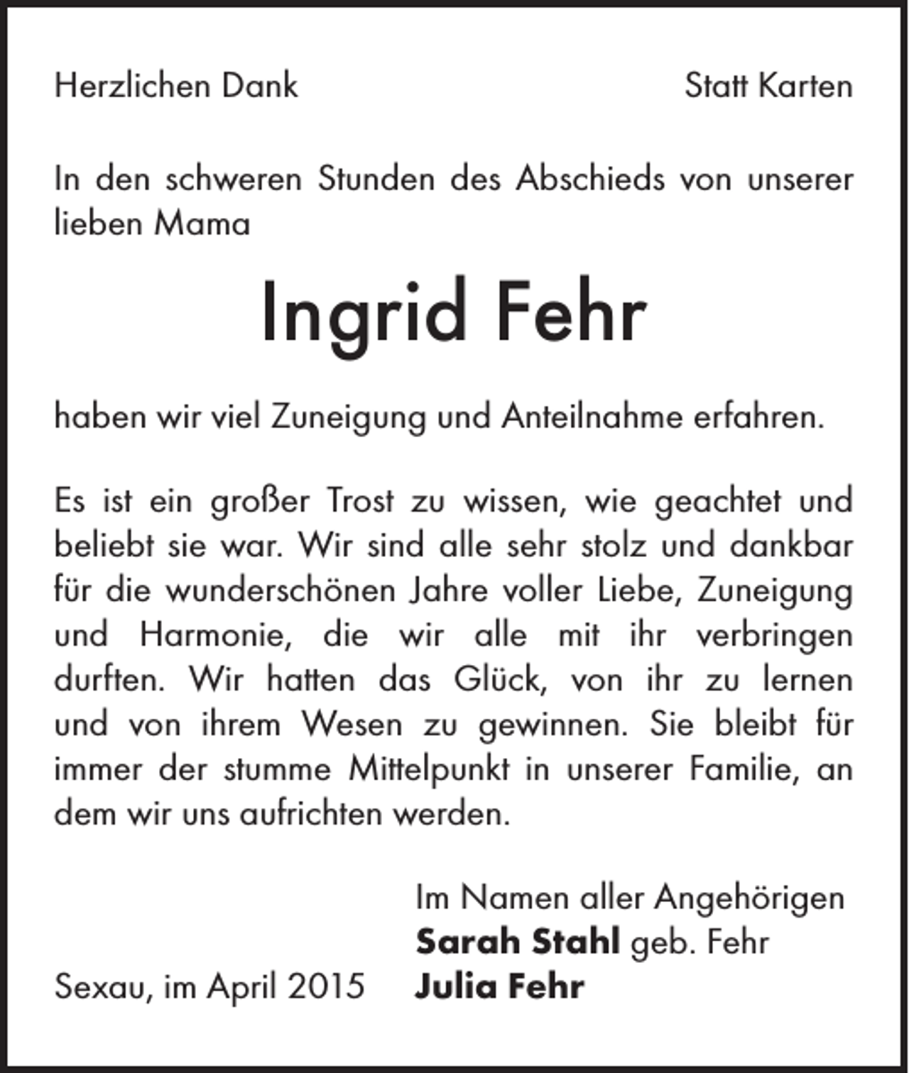 <p>Herzlichen Dank</p><p>Statt Karten</p><p>In den schweren Stunden des Abschieds von unserer<br />lieben Mama</p><p>Ingrid Fehr<br />haben wir viel Zuneigung und Anteilnahme erfahren.<br />Es ist ein großer Trost zu wissen, wie geachtet und<br />beliebt sie war. Wir sind alle sehr stolz und dankbar<br />für die wunderschönen Jahre voller Liebe, Zuneigung<br />und Harmonie, die wir alle mit ihr verbringen<br />durften. Wir hatten das Glück, von ihr zu lernen<br />und von ihrem Wesen zu gewinnen. Sie bleibt für<br />immer der stumme Mittelpunkt in unserer Familie, an<br />dem wir uns aufrichten werden.</p><p>Sexau, im April 2015</p><p>Im Namen aller Angehörigen<br />Sarah Stahl geb. Fehr<br />Julia Fehr</p>