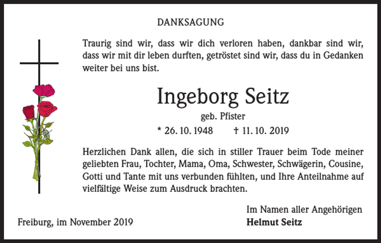<p>DANKSAGUNG<br />Traurig sind wir, dass wir dich verloren haben, dankbar sind wir,<br />dass wir mit dir leben durften, getröstet sind wir, dass du in Gedanken<br />weiter bei uns bist.</p><p>Ingeborg Seitz<br />geb. Pfister<br />* 26. 10. 1948 † 11. 10. 2019<br />Herzlichen Dank allen, die sich in stiller Trauer beim Tode meiner<br />geliebten Frau, Tochter, Mama, Oma, Schwester, Schwägerin, Cousine,<br />Gotti und Tante mit uns verbunden fühlten, und Ihre Anteilnahme auf<br />vielfältige Weise zum Ausdruck brachten.</p><p>Freiburg, im November 2019</p><p>Im Namen aller Angehörigen<br />Helmut Seitz</p>