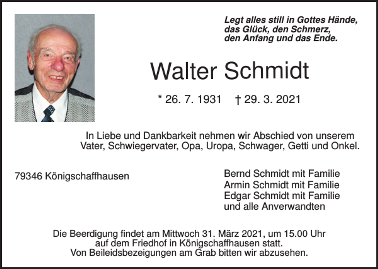 <p>Legt alles still in Gottes Hände,<br />das Glück, den Schmerz,<br />den Anfang und das Ende.</p><p>Walter Schmidt<br />* 26. 7. 1931</p><p>† 29. 3. 2021</p><p>In Liebe und Dankbarkeit nehmen wir Abschied von unserem<br />Vater, Schwiegervater, Opa, Uropa, Schwager, Getti und Onkel.<br />79346 Königschaffhausen</p><p>Bernd Schmidt mit Familie<br />Armin Schmidt mit Familie<br />Edgar Schmidt mit Familie<br />und alle Anverwandten</p><p>Die Beerdigung findet am Mittwoch 31. März 2021, um 15.00 Uhr<br />auf dem Friedhof in Königschaffhausen statt.<br />Von Beileidsbezeigungen am Grab bitten wir abzusehen.</p>
