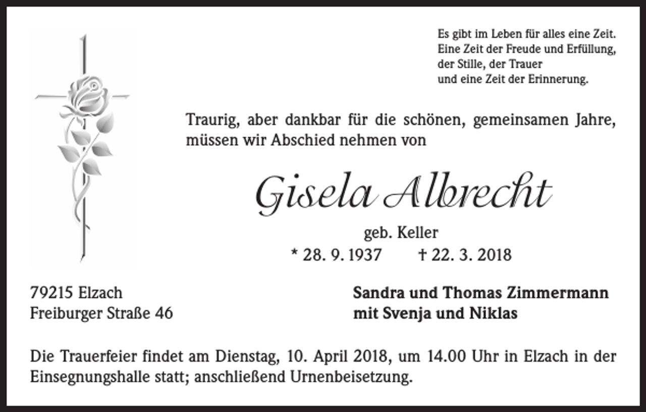 <p>Es gibt im Leben für alles eine Zeit.<br />Eine Zeit der Freude und Erfüllung,<br />der Stille, der Trauer<br />und eine Zeit der Erinnerung.</p><p>Traurig, aber dankbar für die schönen, gemeinsamen Jahre,<br />müssen wir Abschied nehmen von</p><p>Gisela Albrecht<br />geb. Keller<br />* 28. 9. 1937 † 22. 3. 2018<br />79215 Elzach<br />Freiburger Straße 46</p><p>Sandra und Thomas Zimmermann<br />mit Svenja und Niklas</p><p>Die Trauerfeier findet am Dienstag, 10. April 2018, um 14.00 Uhr in Elzach in der<br />Einsegnungshalle statt; anschließend Urnenbeisetzung.</p>