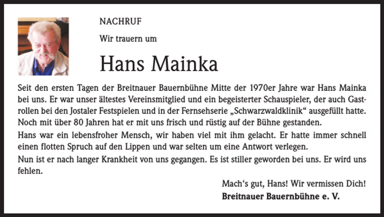 <p>NACHRUF<br />Wir trauern um</p><p>Hans Mainka<br />Seit den ersten Tagen der Breitnauer Bauernbühne Mitte der 1970er Jahre war Hans Mainka<br />bei uns. Er war unser ältestes Vereinsmitglied und ein begeisterter Schauspieler, der auch Gastrollen bei den Jostaler Festspielen und in der Fernsehserie „Schwarzwaldklinik“ ausgefüllt hatte.<br />Noch mit über 80 Jahren hat er mit uns frisch und rüstig auf der Bühne gestanden.<br />Hans war ein lebensfroher Mensch, wir haben viel mit ihm gelacht. Er hatte immer schnell<br />einen flotten Spruch auf den Lippen und war selten um eine Antwort verlegen.<br />Nun ist er nach langer Krankheit von uns gegangen. Es ist stiller geworden bei uns. Er wird uns<br />fehlen.<br />Mach‘s gut, Hans! Wir vermissen Dich!<br />Breitnauer Bauernbühne e. V.</p>