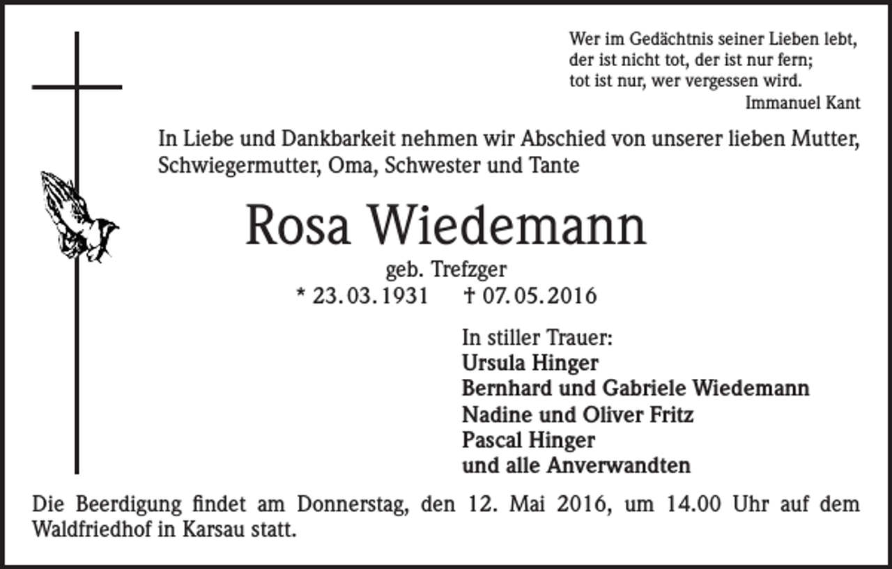 <p>Wer im Gedächtnis seiner Lieben lebt,<br />der ist nicht tot, der ist nur fern;<br />tot ist nur, wer vergessen wird.<br />Immanuel Kant</p><p>In Liebe und Dankbarkeit nehmen wir Abschied von unserer lieben Mutter,<br />Schwiegermutter, Oma, Schwester und Tante</p><p>Rosa Wiedemann<br />geb. Trefzger<br />* 23. 03. 1931 † 07. 05. 2016</p><p>In stiller Trauer:<br />Ursula Hinger<br />Bernhard und Gabriele Wiedemann<br />Nadine und Oliver Fritz<br />Pascal Hinger<br />und alle Anverwandten<br />Die Beerdigung findet am Donnerstag, den 12. Mai 2016, um 14.00 Uhr auf dem<br />Waldfriedhof in Karsau statt.</p>