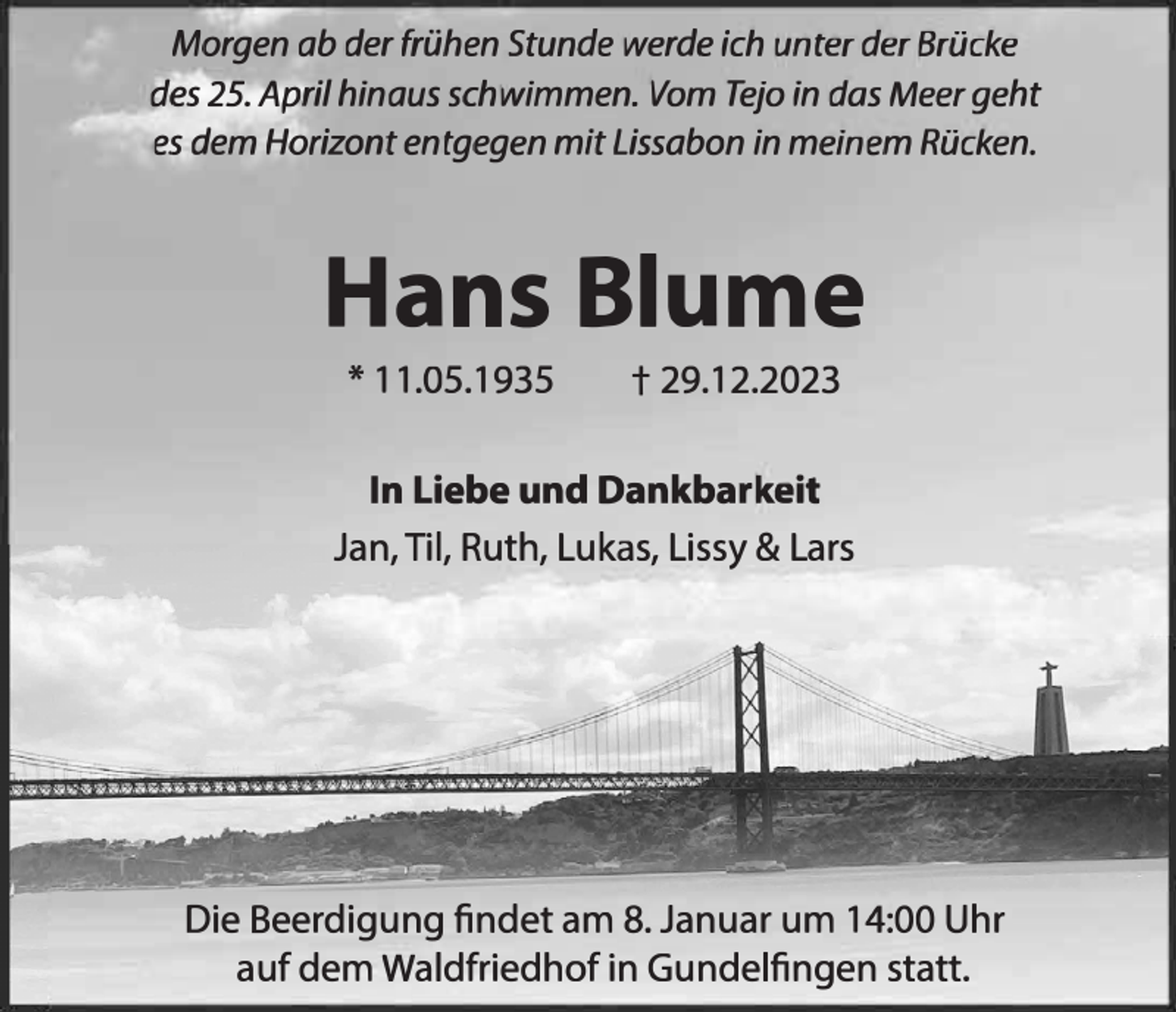 <p>Morgen ab der frühen Stunde werde Ich unter der Brücke<br />des 25. April hinaus schwimmen. Vom Tejo in das Meer geht<br />es dem Horizont entgegen mit Ussabon in meinem Rücken.</p><p>Hans Blume<br />* 11.05.1935</p><p>t 29.12.2023</p><p>In Liebe und Dankbarkeit<br />Jan, Til, Ruth, Lukas, Lissy &amp; Lars</p><p>Die Beerdigung findet am 8. Januar um 14:00 Uhr<br />auf dem Waldfriedhof in Gundelfingen statt.</p>
