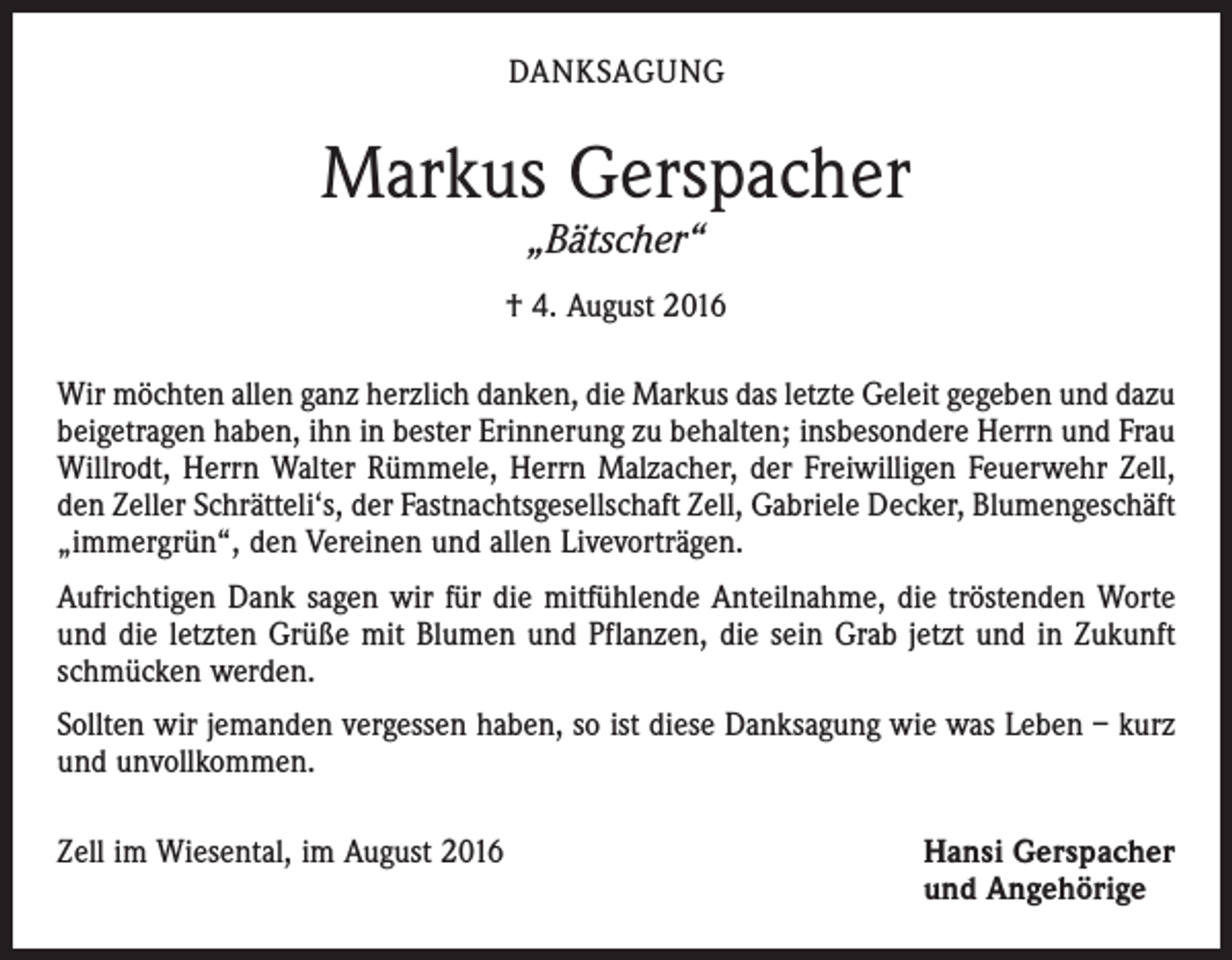 <p>Danksagung</p><p>Markus Gerspacher<br />„Bätscher“</p><p>† 4. August 2016<br />Wir möchten allen ganz herzlich danken, die Markus das letzte Geleit gegeben und dazu<br />beigetragen haben, ihn in bester Erinnerung zu behalten; insbesondere Herrn und Frau<br />Willrodt, Herrn Walter Rümmele, Herrn Malzacher, der Freiwilligen Feuerwehr Zell,<br />den Zeller Schrätteli‘s, der Fastnachtsgesellschaft Zell, Gabriele Decker, Blumengeschäft<br />„immergrün“, den Vereinen und allen Livevorträgen.<br />Aufrichtigen Dank sagen wir für die mitfühlende Anteilnahme, die tröstenden Worte<br />und die letzten Grüße mit Blumen und Pflanzen, die sein Grab jetzt und in Zukunft<br />schmücken werden.<br />Sollten wir jemanden vergessen haben, so ist diese Danksagung wie was Leben – kurz<br />und unvollkommen.<br />Zell im Wiesental, im August 2016 Hansi Gerspacher<br />und Angehörige</p>