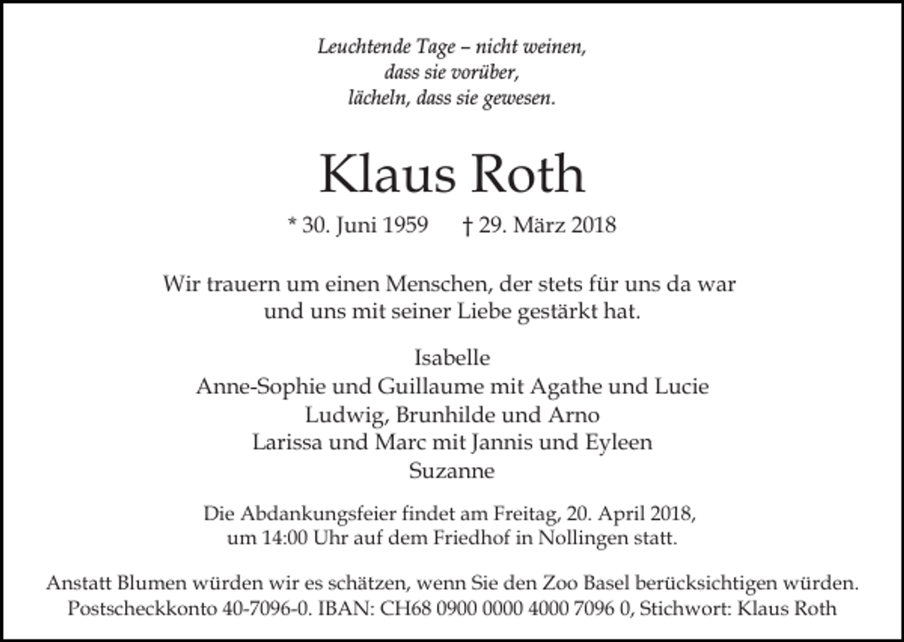 <p>Leuchtende Tage – nicht weinen,<br />dass sie vorüber,<br />lächeln, dass sie gewesen.</p><p>Klaus Roth<br />* 30. Juni 1959</p><p>† 29. März 2018</p><p>Wir trauern um einen Menschen, der stets für uns da war<br />und uns mit seiner Liebe gestärkt hat.<br />Isabelle<br />Anne-Sophie und Guillaume mit Agathe und Lucie<br />Ludwig, Brunhilde und Arno<br />Larissa und Marc mit Jannis und Eyleen<br />Suzanne<br />Die Abdankungsfeier findet am Freitag, 20. April 2018,<br />um 14:00 Uhr auf dem Friedhof in Nollingen statt.<br />Anstatt Blumen würden wir es schätzen, wenn Sie den Zoo Basel berücksichtigen würden.<br />Postscheckkonto 40-7096-0. IBAN: CH68 0900 4000 7096 0, Stichwort: Klaus Roth</p>