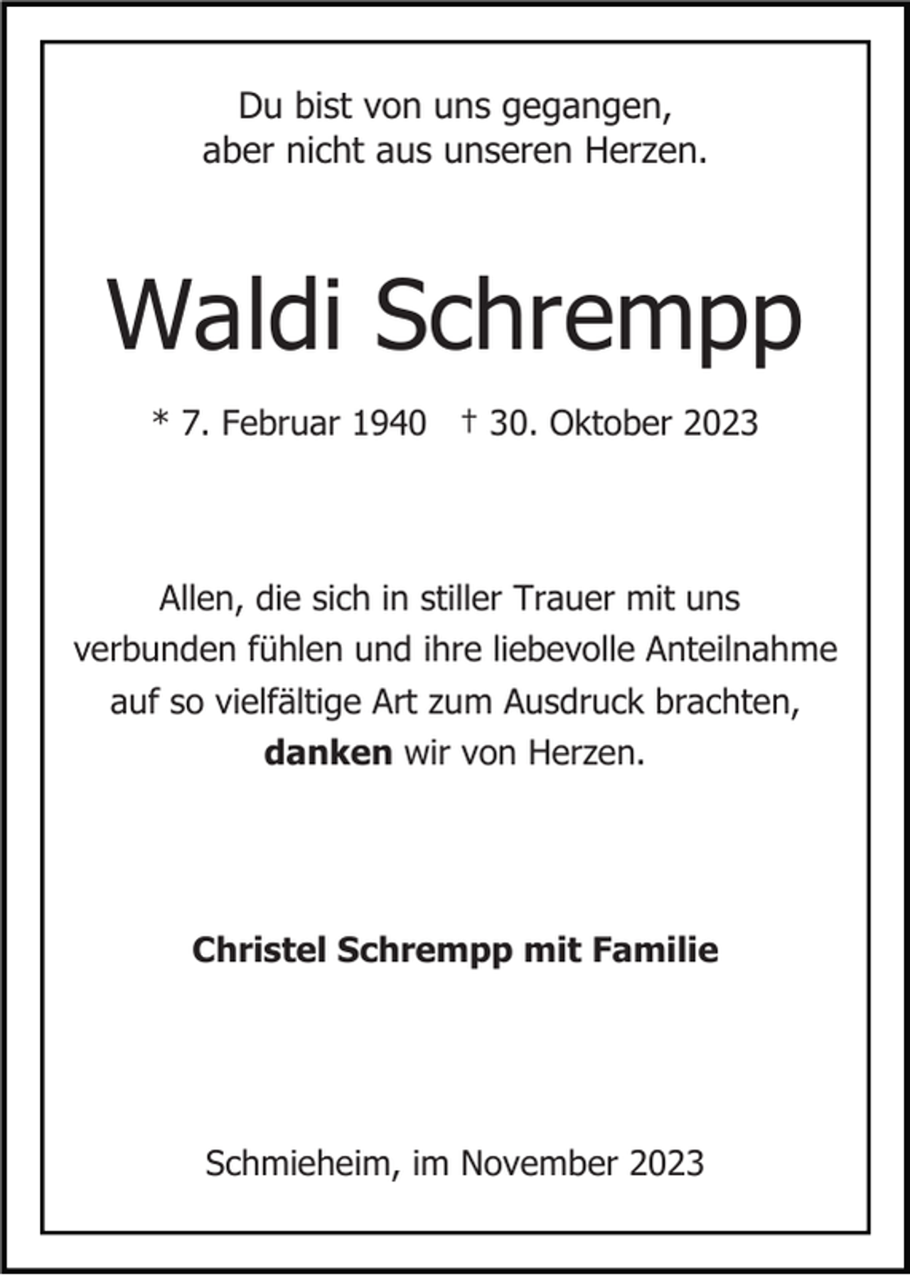 <p>Du bist von uns gegangen,<br />aber nicht aus unseren Herzen.</p><p>Waldi Schrempp<br />* 7. Februar 1940 † 30. Oktober 2023</p><p>Allen, die sich in stiller Trauer mit uns<br />verbunden fühlen und ihre liebevolle Anteilnahme<br />auf so vielfältige Art zum Ausdruck brachten,<br />danken wir von Herzen.</p><p>Christel Schrempp mit Familie</p><p>Schmieheim, im November 2023</p>
