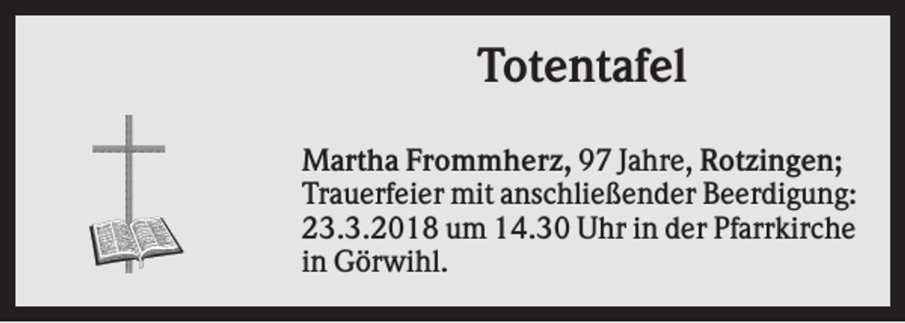 <p>Totentafel<br />Martha Frommherz, 97 Jahre, Rotzingen;<br />Trauerfeier mit anschließender Beerdigung:<br />23.3.2018 um 14.30 Uhr in der Pfarrkirche<br />in Görwihl.</p>