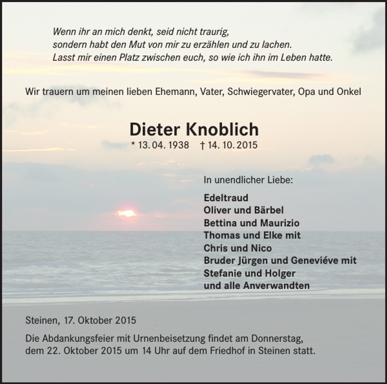 <p>Wenn ihr an mich denkt, seid nicht traurig,<br />sondern habt den Mut von mir zu erzählen und zu lachen.<br />Lasst mir einen Platz zwischen euch, so wie ich ihn im Leben hatte.<br />Wir trauern um meinen lieben Ehemann, Vater, Schwiegervater, Opa und Onkel</p><p>Dieter Knoblich<br />* 13. 04. 1938 † 14. 10. 2015</p><p>In unendlicher Liebe:<br />Edeltraud<br />Oliver und Bärbel<br />Bettina und Maurizio<br />Thomas und Elke mit<br />Chris und Nico<br />Bruder Jürgen und Geneviéve mit<br />Stefanie und Holger<br />und alle Anverwandten<br />Steinen, 17. Oktober 2015<br />Die Abdankungsfeier mit Urnenbeisetzung findet am Donnerstag,<br />dem 22. Oktober 2015 um 14 Uhr auf dem Friedhof in Steinen statt.</p>