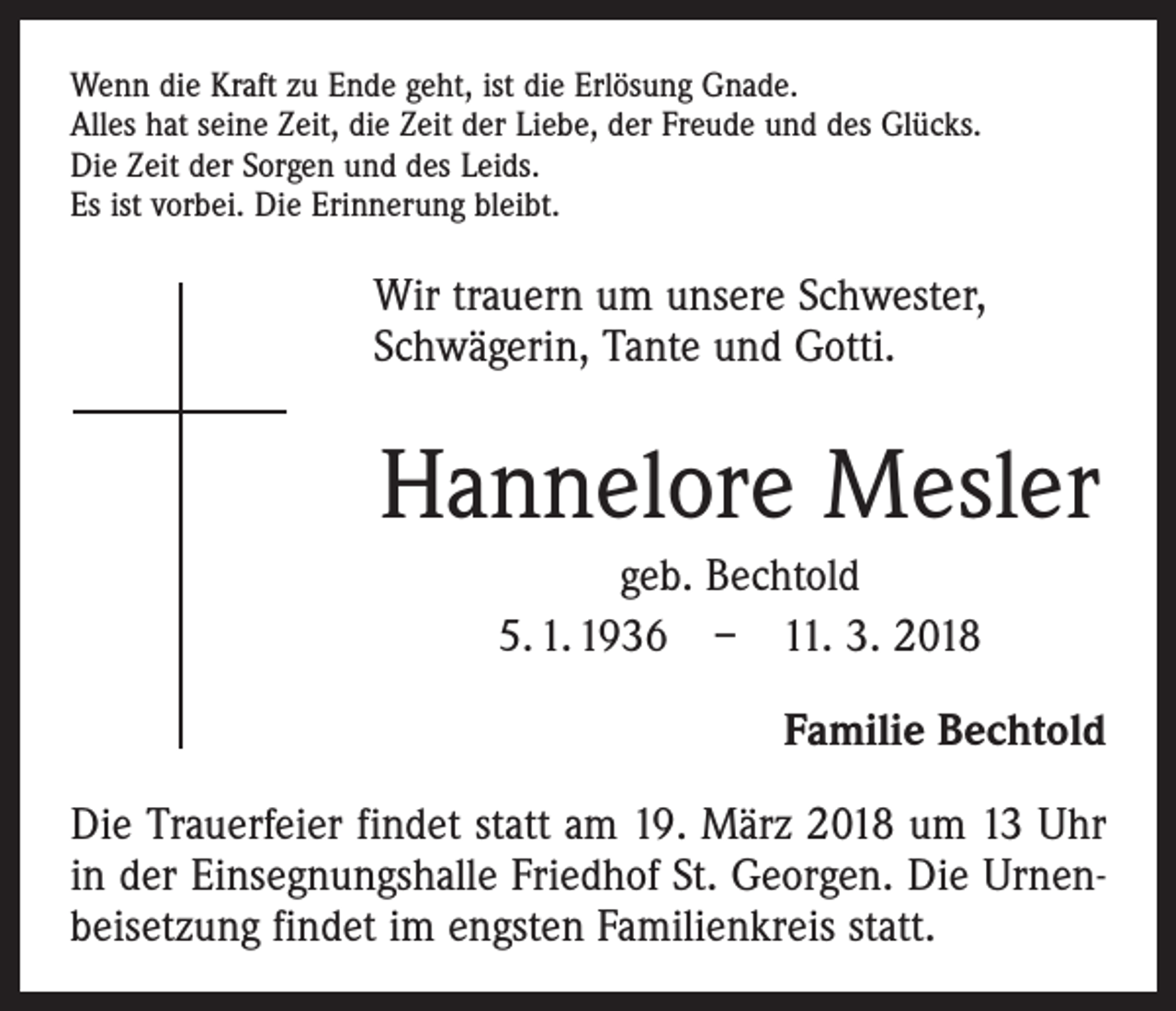 <p>Wenn die Kraft zu Ende geht, ist die Erlösung Gnade.<br />Alles hat seine Zeit, die Zeit der Liebe, der Freude und des Glücks.<br />Die Zeit der Sorgen und des Leids.<br />Es ist vorbei. Die Erinnerung bleibt.</p><p>Wir trauern um unsere Schwester,<br />­Schwägerin, Tante und Gotti.</p><p>Hannelore Mesler<br />geb. Bechtold<br />5. 1. 1936 – 11. 3. 2018<br />Familie Bechtold<br />Die Trauerfeier findet statt am 19. März 2018 um 13 Uhr<br />in der Einsegnungshalle Friedhof St. Georgen. Die Urnenbeisetzung findet im engsten Familienkreis statt.</p>