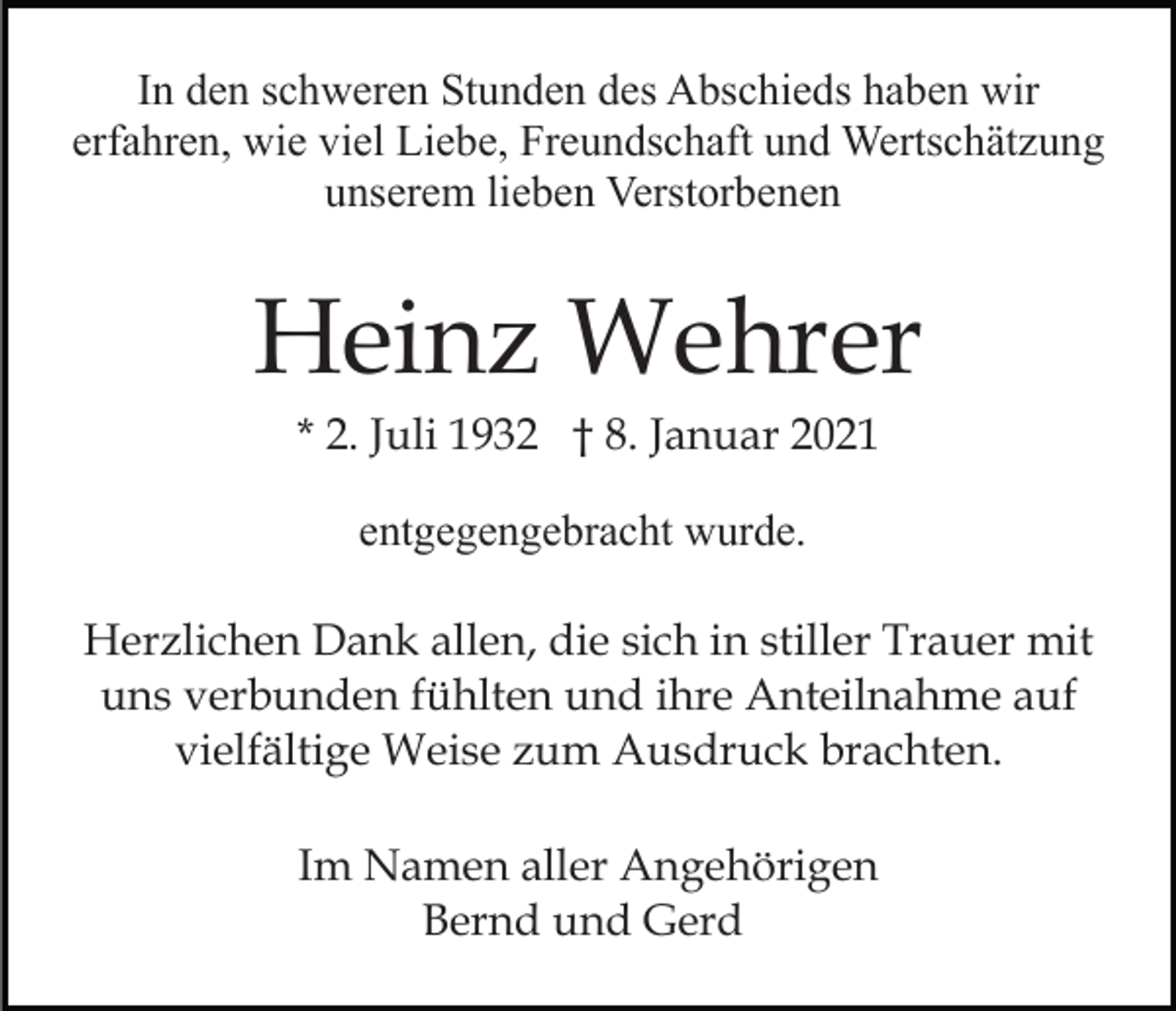 <p>In den schweren Stunden des Abschieds haben wir<br />erfahren, wie viel Liebe, Freundschaft und Wertschätzung<br />unserem lieben Verstorbenen</p><p>Heinz Wehrer<br />* 2. Juli 1932 † 8. Januar 2021<br />entgegengebracht wurde.<br />Herzlichen Dank allen, die sich in stiller Trauer mit<br />uns verbunden fühlten und ihre Anteilnahme auf<br />vielfältige Weise zum Ausdruck brachten.<br />Im Namen aller Angehörigen<br />Bernd und Gerd</p>