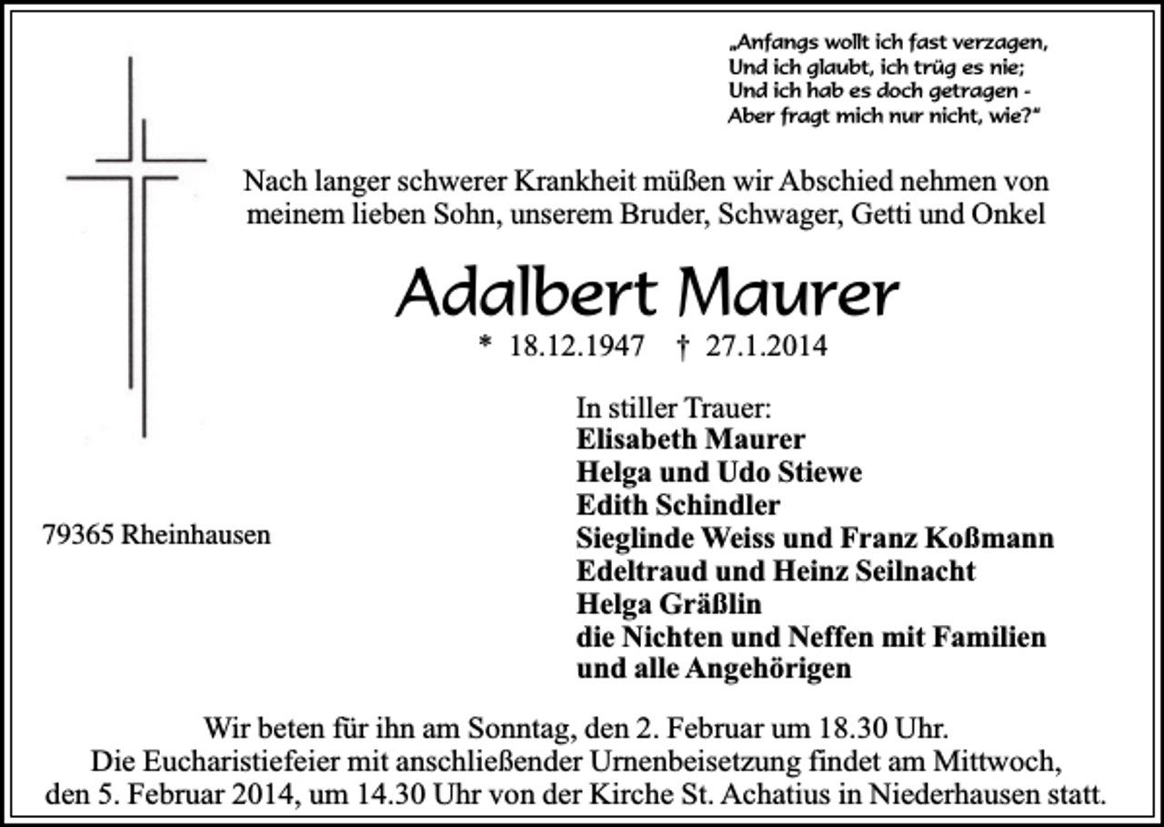 <p>„Anfangs wollt ich fast verzagen,<br />Und ich glaubt, ich trüg es nie;<br />Und ich hab es doch getragen Aber fragt mich nur nicht, wie?“</p><p>Nach langer schwerer Krankheit müßen wir Abschied nehmen von<br />meinem lieben Sohn, unserem Bruder, Schwager, Getti und Onkel</p><p>Adalbert Maurer<br />* 18.12.1949365 Rheinhausen</p><p>† 27.1.2014</p><p>In stiller Trauer:<br />Elisabeth Maurer<br />Helga und Udo Stiewe<br />Edith Schindler<br />Sieglinde Weiss und Franz Koßmann<br />Edeltraud und Heinz Seilnacht<br />Helga Gräßlin<br />die Nichten und Neffen mit Familien<br />und alle Angehörigen</p><p>Wir beten für ihn am Sonntag, den 2. Februar um 18.30 Uhr.<br />Die Eucharistiefeier mit anschließender Urnenbeisetzung findet am Mittwoch,<br />den 5. Februar 2014, um 14.30 Uhr von der Kirche St. Achatius in Niederhausen statt.</p>