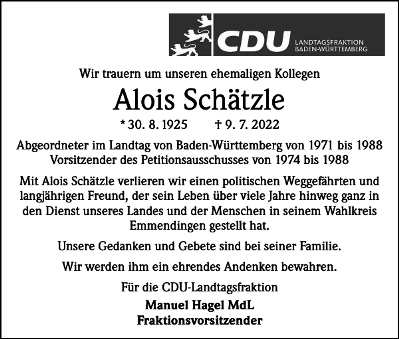 <p>Wir trauern um unseren ehemaligen Kollegen</p><p>Alois Schätzle<br />* 30. 8. 1925 † 9. 7. 2022</p><p>Abgeordneter im Landtag von Baden-Württemberg von 1971 bis 1988<br />Vorsitzender des Petitionsausschusses von 1974 bis 1988<br />Mit Alois Schätzle verlieren wir einen politischen Weggefährten und<br />langjährigen Freund, der sein Leben über viele Jahre hinweg ganz in<br />den Dienst unseres Landes und der Menschen in seinem Wahlkreis<br />Emmendingen gestellt hat.<br />Unsere Gedanken und Gebete sind bei seiner Familie.<br />Wir werden ihm ein ehrendes Andenken bewahren.<br />Für die CDU-Landtagsfraktion<br />Manuel Hagel MdL<br />Fraktionsvorsitzender</p>