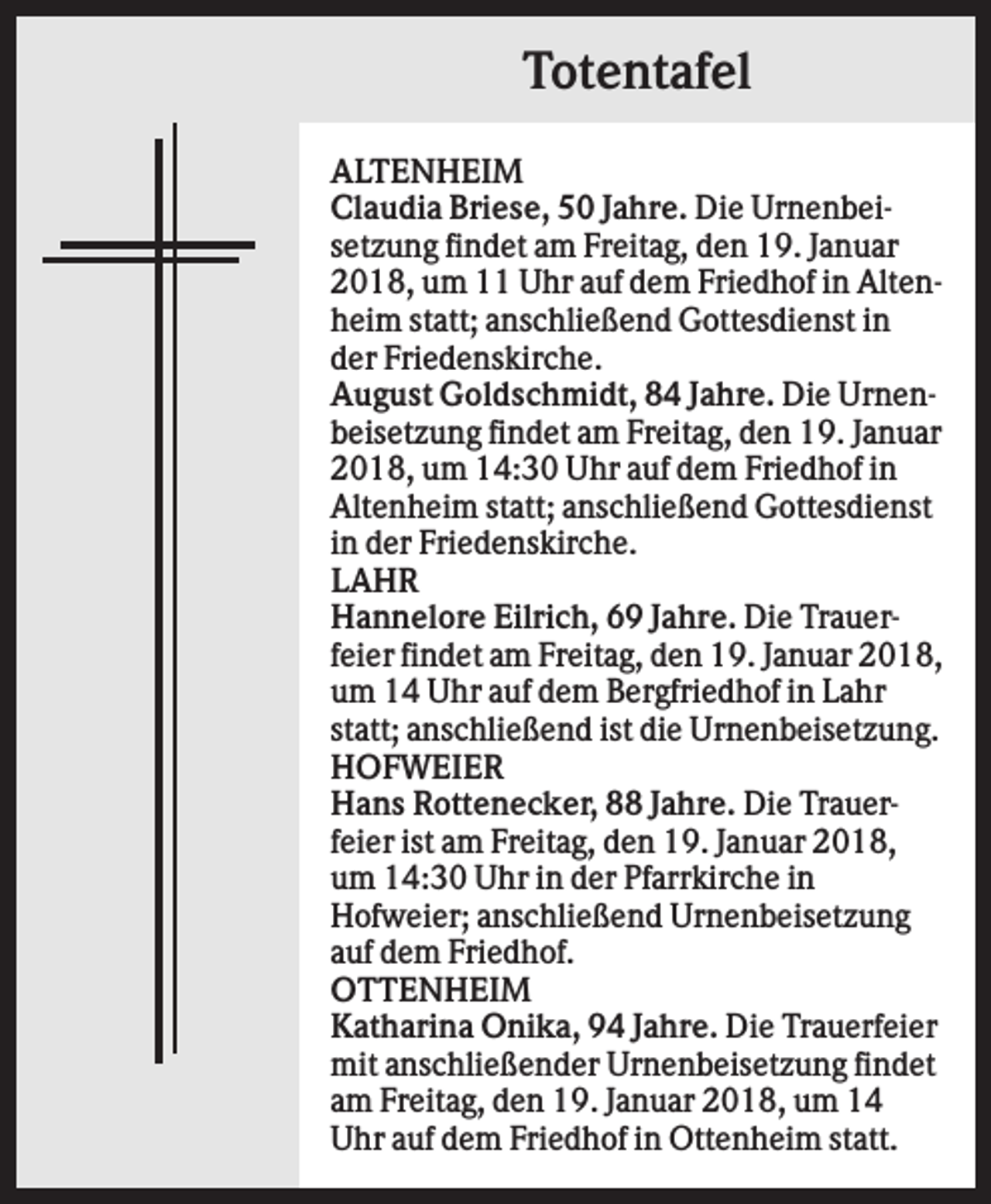 <p>Totentafel<br />ALTENHEIM<br />Claudia Briese, 50 Jahre. Die Urnenbeisetzung findet am Freitag, den 19. Januar<br />2018, um 11 Uhr auf dem Friedhof in Altenheim statt; anschließend Gottesdienst in<br />der Friedenskirche.<br />August Goldschmidt, 84 Jahre. Die Urnenbeisetzung findet am Freitag, den 19. Januar<br />2018, um 14:30 Uhr auf dem Friedhof in<br />Altenheim statt; anschließend Gottesdienst<br />in der Friedenskirche.<br />LAHR<br />Hannelore Eilrich, 69 Jahre. Die Trauerfeier findet am Freitag, den 19. Januar 2018,<br />um 14 Uhr auf dem Bergfriedhof in Lahr<br />statt; anschließend ist die Urnenbeisetzung.<br />HOFWEIER<br />Hans Rottenecker, 88 Jahre. Die Trauerfeier ist am Freitag, den 19. Januar 2018,<br />um 14:30 Uhr in der Pfarrkirche in<br />Hofweier; anschließend Urnenbeisetzung<br />auf dem Friedhof.<br />OTTENHEIM<br />Katharina Onika, 94 Jahre. Die Trauerfeier<br />mit anschließender Urnenbeisetzung findet<br />am Freitag, den 19. Januar 2018, um 14<br />Uhr auf dem Friedhof in Ottenheim statt.</p>