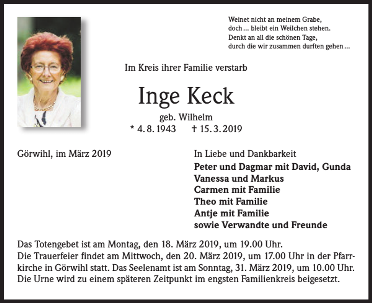 <p>Weinet nicht an meinem Grabe,<br />doch … bleibt ein Weilchen stehen.<br />Denkt an all die schönen Tage,<br />durch die wir zusammen durften gehen …</p><p>Im Kreis ihrer Familie verstarb</p><p>Inge Keck<br />geb. Wilhelm<br />* 4. 8. 1943 † 15. 3. 2019<br />Görwihl, im März 2019</p><p>In Liebe und Dankbarkeit<br />Peter und Dagmar mit David, Gunda<br />Vanessa und Markus<br />Carmen mit Familie<br />Theo mit Familie<br />Antje mit Familie<br />sowie Verwandte und Freunde</p><p>Das Totengebet ist am Montag, den 18. März 2019, um 19.00 Uhr.<br />Die Trauerfeier findet am Mittwoch, den 20. März 2019, um 17.00 Uhr in der Pfarrkirche in Görwihl statt. Das Seelenamt ist am Sonntag, 31. März 2019, um 10.00 Uhr.<br />Die Urne wird zu einem späteren Zeitpunkt im engsten Familienkreis beigesetzt.</p>